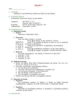 HEKASI V
Date: _________________
I. LAYUNIN:
Nailalarawan ang pamahalaang pambansang itinatag ng mga Hapones
II. PAKSANG-ARALIN:
Pamahalaang Pambansang Itinatag ng mga Hapones
Sanggunian: BEC-PELC V. A 2
Batayang Aklat sa HEKASI 5
Kagamitan: larawan ng iba't ibang pangyayari, tsart
Pagpapahalaga: Pagmamahal sa bayan
III. PAMAMARAAN:
A. Panimulang Gawain:
1. Balitaan
Magandang Umaga/Hapon Bayan
2. Pagsasanay
Isulat ang salitang tinutukoy ng tanong.
Anong M ang itinatag ng mga Amerikano sa bansa?
Anong J ang nagtakda ng kalayaan sa bansa sa oras na magkaroon
ng matatag na pamahalaan?
Anong T ang nagtatadhana sa pagkakatatag ng pamahalaang
Komonwelt?
Anong B ang kilalabilang pamahalaan ng mga unang Pilipino?
Anong W ang nagbigay ng pangalan sa unang Gobernador Militar?
3. Balik-aral
Anu-anong mga pangyayari ang naganap sa sumusunod na mga petsa?
1. Disyembre 7, 1941
2. Disyembre 8, 1941
3. Disyembre 26, 1941
B. Panlinang na Gawain:
1. Ipaawit ang Pilipinas Kong Mahal. Pabigyang-kahulugan ang linyang "Ang laya mo’y
babantayan, Pilipinas kong hirang."
2. Pag-usapan ang balangkas ng pamahalaang pambansa.
a. Ano ang tinatawag na pamahalaan?
b. Anu-anong mga kagawarang tagapagpaganap ang bumuo rito?
c. Ano ang tawag sa namumuno sa bawat kagawaran?
d. Sino ang itinalaga sa bawat kagawaran?
e. Ano ang tungkulin ng Sanggunian ng Estado?
3. Pabuksan ang batayang aklat para sa karagdagang kaalaman.
C. Pangwakas na Gawain:
1. Paglalahat:
Ang pamahalaang pambansa ng Hapones ay binubuo ng piniling Komisyong
Tagapagpaganap, Sanggunian ng Estado,-Komisyonado, at Tagapayong Hapones.
2. Paglalapat:
Ipahambing ang pamahalaang pambansa sa kasalukuyan sa pamahalaang pambansa
sa panahon ng mga Hapones.
IV. PAGTATAYA:
M S T
B J
W
 