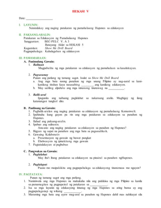 HEKASI V
Date: _________________
I. LAYUNIN:
Natatalakay ang naging patakaran ng pamahalaang Hapones sa edukasyon
II. PAKSANG-ARALIN:
Patakaran sa Edukasyon ng Pamahalaang Hapones
Sanggunian: BEC-PELC V. A 3
Batayang Aklat sa HEKASI 5
Kagamitan: Show Me Drill Board
Pagpapahalaga: Kahalagahan ng edukasyon
III. PAMAMARAAN:
A. Panimulang Gawain:
1. Balitaan
Magpabalita ng mga patakaran sa edukasyon ng pamahalaan sa kasalukuyan.
2. Pagsasanay
Punan ang patlang ng tamang sagot. Isulat sa Show Me Dnll Board
a. Ang mga bata noong panahon ng mga unang Pilipino ay nag-aaral sa kani-
kanilang tirahan kaya nasasabing ________ ang kanilang edukasyon.
b. May sariling alpabeto ang mga ninunong tinatawag na __________.
3. Balik-aral
Ipagunita ang nabuong paglalahat sa nakaraang aralin. Magbigay ng ilang
katanungan tungkol dito.
B. Panlinang na Gawain:
1. Pagbalik-aralan ang naging patakaran sa edukasyon ng pamahalaang Komonwelt.
2. Ipahinuha kung gayon pa rin ang mga patakaran sa edukasyon sa panahon ng
Hapones.
3. Ilahad ang paksang-aralin.
4. Ipabuo ang suliranin.
Anu-ano ang naging patakaran sa edukasyon sa panahon ng Hapones?
5. Bigyan ng sapat na panahon ang mga bata sa pagsasaliksik.
6. Gawaing Kolaborativ
a. Presentasyon ng gawain ng bawat pangkat
b. Ebalwasyon ng ipinakitang mga gawain
7. Pagtatalakayan at pagbubuo
C. Pangwakas na Gawain:
1. Paglalahat:
May iba't ibang patakaran sa edukasyon na pinairal sa panahon ngHapones.
2. Paglalapat:
Paano mo maipakikita ang pagpapahalaga sa edukasyong tinatamasa mo ngayon?
IV. PAGTATAYA:
Punan ng tamang sagot ang mga patlang.
1. Naniniwala ang mga Hapones na makukuha nila ang pakikiisa ng mga Pilipino sa kanila
sa pamamagitan ng pagpapairal ng patakaran sa ___________.
2. Isa sa mga layunin ng edukasyong itinatag ng mga Hapones sa ating bansa ay ang
pagpapalaganap ng wikang ___________.
3. Maraming mga bata ang ayaw mag-aral sa panahon ng Hapones dahil mas nahikayat sila
 