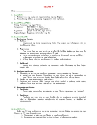 HEKASI V
Date: _________________
I. LAYUNIN:
1. Nailalarawan ang naging uri ng pamumuhay ng mga Pilipino
2. Nasasabi ang dahilan ng kanilang pagpapalipat-lipat ng tirahan
II. PAKSANG-ARALIN:
Uri ng Pamumuhay ng mga Pilipino
Sanggunian: BEC-PELC V. Blat 1.1
Batayang Aklat sa HEKASl 5
Kagamitan: ginupit na  at , mga larawan
Pagpapahalaga: Paggalang sa kuru-kuro ng iba.
III. PAMAMARAAN:
A. Panimulang Gawain:
1. Balitaan
Magpasadula ng isang napapanahong balita. Pag-usapan ang kahalagahan nito sa
kasalukuyang buhay.
2. Pagsasanay
Ang bawat bata ay may hawak na at at . Sabihing ipakita ang kung ang 
isinasaad ng pangungusap ay tama at kung  mali.
a. Isa sa mga panlipunang pagbabago sa panahon ng Komonwelt ay ang pagbibigay
ng karapatan sa pagboto ng mga kababaihan.
b. Walang ibang relihiyon ang Komonwelt maliban sa Katolisismo.
3. Balik-aral
Ipasabi ang nabuong paglalahat ng nakaraang aralin. Magtanong ng ilang bagay
tungkol dito.
B. Panlinang na Gawain:
1. Magpakita ng larawan ng magulong pamumuhay noong panahon ng Hapones.
a. lpasuri ang mga larawan. Magpabigay ng mga palagay sa uri ng pamumuhay ng
mga Pilipino noon at ng mga dahilan kung bakit palipat-lipat sila ng tirahan.
2. Ipaulat ang mga napag-usapang pala-palagay.
3. Pabuksan ang batayang aklat. Ipabasa ang teksto tungkol sa paksang aralin upang
malaman kung tama ang mga pala-palagay na napagusapan.
C. Pangwakas na Gawain:
1. Paglalahat:
Anong uring pamumuhay ang dinanas ng mga Pilipino sa panahon ng Hapones?
2. Paglalapat:
Pangkatin ang mga bata sa apat. Papiliin sila ng pangkatang gawaing itatanghal
tulad ng dula-dulaan, pagguhit, pagkukwento, at panayam kaugnay ng tinalakay sa
paksang-aralin.
IV. PAGTATAYA:
Isulat ang N kung naglalarawan sa uri ng pamumuhay ng mga Pilipino sa panahon ng mga
Hapones at DN kung di naglalarawan.
_______ 1. Namumuhay sa takot ang mga Pilipino sa panahon ng Hapones
_______ 2. Lumaganap ang mga sakit dahil sa hirap ng buhay at kakapusan ng pagkain.
 