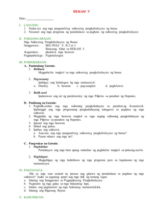 HEKASI V
Date: _________________
I. LAYUNIN:
1. Naiisa-isa ang mga pangunahing suliraning pangkabuhayan ng bansa
2. Nasusuri ang mga programa ng pamahalaan sa paglutas ng suliraning pangkabuhayan
II. PAKSANG-ARALIN:
Mga Suliraning Pangkabuhayan ng Bansa
Sanggunian: BEC-PELC V. B 2 at 3
Batayang Aklat sa HEKASI 5
Kagamitan: plaskard, mga larawan
Pagpapahalaga: Pagtutulungan
III. PAMAMARAAN:
A. Panimulang Gawain:
1. Balitaan
Magpabalita tungkol sa mga suliraning pangkabuhayan ng bansa.
2. Pagsasanay
Ipabigay ang kahulugan hg mga sumusunod:
a. Dummy b. kasama c. pag-aangkat d. pagluluwas
3. Balik-aral
Ipalarawan ang uri ng pamtimuhay ng mga Pilipino sa panahon ng Hapones.
B. Panlinang na Gawain:
1. Pagbalik-aralan ang mga suliraning pangkabuhayan sa panahon.ng Komonwelt.
Ipabanggit ang mga programang pangkabuhayang isinagawa sa paglutas ng mga
suliranin.
2. Magpakita ng mga larawan tungkol sa mga naging suliraning pangkabuhayan ng
mga Pilipino sa panahon ng Hapones.
3. Ipasuri ang mga larawan.
4. Ilahad ang paksa.
5. Ipabuo ang suliranin.
a. Anu-ano ang mga pangunahing suliraning pangkabuhayan ng bansa?
b. Paano nilutas ang mga ito?
C. Pangwakas na Gawain:
1. Paglalahat:
Patnubayan ang mga bata upang makabuo ng paglalahat tungkol sa paksang-aralin
2. Paglalapat:
Magpabigay ng mga halimbawa ng mga programa para sa kapakanan ng mga
mamamayan.
IV. PAGTATAYA:
Alin sa mga sum usunod na paraan ang ginawa ng pamahalaan sa paglutas ng mga
suliranin? Isulat sa sagutang papel ang mga titik ng tamang sagot.
a. Itinatag ang Sanggunian sa Pagpaplanong Pangkabuhayan.
b. Nagtanim ng mga gulay sa mga bakanteng lupa.
c. Iniutos ang pagtatanim ng mga halamang namumulaklak.
d. Itinatag ang Bigasang Bayan.
V. KASUNDUAN:
 