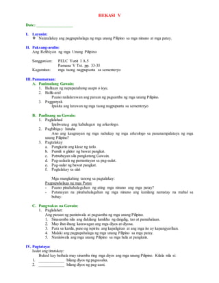 HEKASI V
Date: _________________
I. Layunin:
 Natatalakay ang pagpapahalaga ng mga unang Pilipino sa mga ninuno at mga patay.
II. Paksang-aralin:
Ang Relihiyon ng mga Unang Pilipino
Sanggunian: PELC Yunit I A.5
Pamana V Txt. pp. 33-35
Kagamitan: mga taong nagpupunta sa sementeryo
III.Pamamaraan:
A. Panimulang Gawain:
1. Balitaan ng napapanahong usapn o isyu.
2. Balik-aral
Paano nailalarawan ang paraan ng pagsamba ng mga unang Pilipino.
3. Pagganyak
Ipakita ang larawan ng mga taong nagpupunta sa sementeryo
B. Panlinang na Gawain:
1. Paglalahad
Ipaliwanag ang kahulugan ng arkeologo.
2. Pagbibigay hinuha
Ano ang kaugnayan ng mga nahukay ng mga arkeologo sa pananampalataya ng mga
unang Pilipino?
3. Pagtalakay
a. Pangkatin ang klase ng tatlo.
b. Pumili n glider ng bawat pangkat.
c. Patnubayan sila pangkatang Gawain.
d. Pag-aalaala ng pamantayan sa pag-uulat.
e. Pag-uulat ng bawat pangkat.
f. Pagtalakay sa ulat
Mga mungkahing tanong sa pagtalakay:
Pagpapahalaga ng mga Patay
- Paano pinahahalagahan ng ating mga ninuno ang mga patay?
- Patunayan na pinahahalagahan ng mga ninuno ang kanilang namatay na mahal sa
buhay.
C. Pangwakas na Gawain:
1. Paglalahat:
Ang paraan ng paniniwala at pagsamba ng mga unang Pilipino.
1. Sinasamba nila ang dakilang lumikha ng daigdig, tao at pamahalaan.
2. May ibat-ibang katawagan ang mga diyos at diyosa.
3. Para sa kanila, puno ng ispiritu ang kapaligiran at ang mga ito ay kapangyarihan.
4. Malaki ang pagpapahalaga ng mga unang Pilipino sa mga patay.
5. Naniniwala ang mga unang Pilipino sa mga hula at pangitain.
IV. Pagtataya:
Isulat ang tinutukoy:
Bukod kay bathala may sinamba ring mga diyos ang mga unang Pilipino. Kilala nila si:
1. ____________ bilang diyos ng pagsasaka.
2. ____________ bilang diyos ng pag-aani.
 