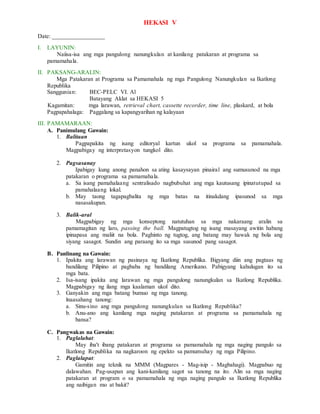 HEKASI V
Date: _________________
I. LAYUNIN:
Naiisa-isa ang mga pangulong nanungkulan at kanilang patakaran at programa sa
pamamahala.
II. PAKSANG-ARALIN:
Mga Patakaran at Programa sa Pamamahala ng mga Pangulong Nanungkulan sa Ikatlong
Republika
Sanggunian: BEC-PELC VI. Al
Batayang Aklat sa HEKASI 5
Kagamitan: mga larawan, retrieval chart, cassette recorder, time line, plaskard, at bola
Pagpapahalaga: Paggalang sa kapangyarihan ng kalayaan
III. PAMAMARAAN:
A. Panimulang Gawain:
1. Balitaan
Pagpapakita ng isang editoryal kartun ukol sa programa sa pamamahala.
Magpabigay ng interpretasyon tungkol dito.
2. Pagsasanay
Ipabigay kung anong panahon sa ating kasaysayan pinairal ang sumusunod na mga
patakaran o programa sa pamamahala.
a. Sa isang pamahalaang sentralisado nagbubuhat ang mga kautusang ipinatutupad sa
pamahalaang lokal.
b. May taong tagapagbalita ng mga batas na itinakdang ipasunod sa mga
nasasakupan.
3. Balik-aral
Magpabigay ng mga konseptong natutuhan sa mga nakaraang aralin sa
pamamagitan ng laro, passing the ball. Magpatugtog ng isang masayang awitin habang
ipinapasa ang maliit na bola. Paghinto ng tugtog, ang batang may hawak ng bola ang
siyang sasagot. Sundin ang paraang ito sa mga susunod pang sasagot.
B. Panlinang na Gawain:
1. Ipakita ang larawan ng pasinaya ng Ikatlong Republika. Bigyang diin ang pagtaas ng
bandilang Pilipino at pagbaba ng bandilang Amerikano. Pabigyang kahulugan ito sa
mga bata.
2. Isa-isang ipakita ang larawan ng mga pangulong nanungkulan sa Ikatlong Republika.
Magpabigay ng ilang mga kaalaman ukol dito.
3. Ganyakin ang mga batang bumuo ng mga tanong.
lnaasahang tanong:
a. Sinu-sino ang mga pangulong nanungkulan sa Ikatlong Republika?
b. Anu-ano ang kanilang mga naging patakaran at programa sa pamamahala ng
bansa?
C. Pangwakas na Gawain:
1. Paglalahat:
May iba't ibang patakaran at programa sa pamamahala ng mga naging pangulo sa
Ikatlong Republika na nagkaroon ng epekto sa pamumuhay ng mga Pilipino.
2. Paglalapat:
Gamitin ang teknik na MMM (Magpares - Mag-isip - Magbahagi). Magpabuo ng
dalawahan. Pag-usapan ang kani-kanilang sagot sa tanong na ito. Alin sa mga naging
patakaran at program o sa pamamahala ng mga naging pangulo sa Ikatlong Republika
ang naibigan mo at bakit?
 