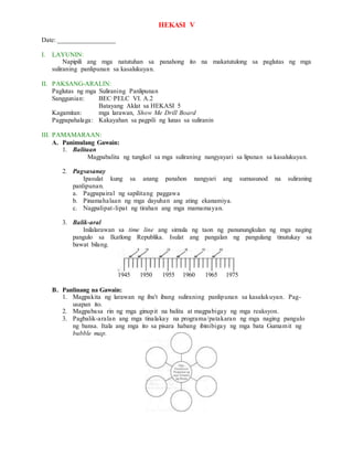 HEKASI V
Date: _________________
I. LAYUNIN:
Napipili ang mga natutuhan sa panahong ito na makatutulong sa paglutas ng mga
suliraning panlipunan sa kasalukuyan.
II. PAKSANG-ARALIN:
Paglutas ng mga Suliraning Panlipunan
Sanggunian: BEC·PELC VI. A.2
Batayang Aklat sa HEKASI 5
Kagamitan: mga larawan, Show Me Drill Board
Pagpapahalaga: Kakayahan sa pagpili ng lunas sa suliranin
III. PAMAMARAAN:
A. Panimulang Gawain:
1. Balitaan
Magpabalita ng tungkol sa mga suliraning nangyayari sa lipunan sa kasalukuyan.
2. Pagsasanay
Ipasulat kung sa anang panahon nangyari ang sumusunod na suliraning
panlipunan.
a. Pagpapairal ng sapilitang paggawa
b. Pinamahalaan ng mga dayuhan ang ating ekanamiya.
c. Nagpalipat-lipat ng tirahan ang mga mamamayan.
3. Balik-aral
Inilalarawan sa time line ang simula ng taon ng panunungkulan ng mga naging
pangulo sa Ikatlong Republika. Isulat ang pangalan ng pangulang tinutukay sa
bawat bilang.
1945 1950 1955 1960 1965 1975
B. Panlinang na Gawain:
1. Magpakita ng larawan ng iba't ibang suliraning panlipunan sa kasalukuyan. Pag-
usapan ito.
2. Magpabasa rin ng mga ginupit na balita at magpabigay ng mga reaksyon.
3. Pagbalik-aralan ang mga tinalakay na programa/patakaran ng mga naging pangulo
ng bansa. Itala ang mga ito sa pisara habang ibinibigay ng mga bata Gumamit ng
bubble map.
 
