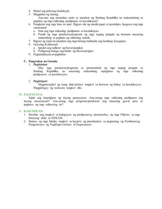 4. Ilahad ang paksang tatalakayin.
5. Magpabuo ng tanong.
Anu-ano ang natutuhan natin sa panahon ng Ikatlong Republika na makatutulong sa
paglutas ng mga suliraning panlipunan sa kasalukuyan?
6. Pangkatin ang mga bata sa apat. Bigyan sila ng manila paper at pentelpen. Ipagawa ang mga
sumusunod:
a. Itala ang mga suliraning panlipunan sa kasalukuyan.
b. Pumili ng mga patakaran/programa ng mga naging pangulo ng bansana maaaring
makatulong sa paglutas ng suliraning naitala.
7. Bigyan ng sapat na panahon ang mga batang maihanda ang kanilang kasagutan.
8. Gawaing Kolaborativ
a. Ipaulat ang nalikom ng bawat pangkat.
b. Pabigyang halaga ang iniulat ng bawat pangkat.
9. Pagtatalakayan at pagbubuo
C. Pangwakas na Gawain:
1. Paglalahat:
May mga patakaran/programa sa pamamahala ng mga naging pangulo sa
Ikatlong Republika na maaaring makatulong sapaglutas ng mga suliraning
panlipunan sa kasalukuyan.
2. Paglalapat:
Magpatanghal ng isang dula-dulaan tungkol sa larawan ng buhay sa kasalukuyan.
Magpabigay ng reaksyon tungkol dito.
IV. PAGTATAYA:
Isipin ang kapaligiran ng inyong pamayanan. Anu-anong mga suliraning panlipunan ang
inyong nararanasan? Anu-anong mga programa/patakaran ang maaaring gawin para sa
paglutas ng mga suliraning ito?
V. KASUNDUAN:
1. Basahin ang tungkol sa kalagayan ng panlipunang pamumuhay ng mga Pilipino sa mga
batayang aklat sa HEKASI.
2. Bumuo ng mga hinuha tungkol sa layunin ng pamahalaan sa pagtatatag ng Pambansang
Pangasiwaan ng Paglilipat-tirahan at Pagsasaayos.
 