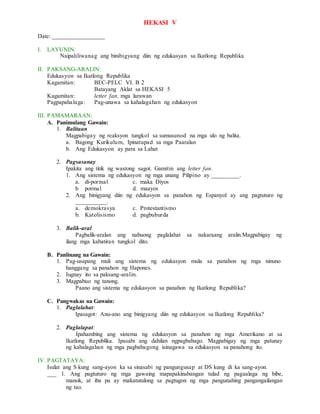 HEKASI V
Date: _________________
I. LAYUNIN:
Naipaliliwanag ang binibigyang diin ng edukasyan sa Ikatlong Republika
II. PAKSANG-ARALIN:
Edukasyon sa Ikatlong Republika
Kagamitan: BEC-PELC VI. B 2
Batayang Aklat sa HEKASI 5
Kagamitan: letter fan, mga larawan
Pagpapahalaga: Pag-unawa sa kahalagahan ng edukasyon
III. PAMAMARAAN:
A. Panimulang Gawain:
1. Balitaan
Magpabigay ng reaksyon tungkol sa sumusunod na mga ulo ng balita.
a. Bagong Kurikulum, Ipinatupad sa mga Paaralan
b. Ang Edukasyon ay para sa Lahat
2. Pagsasanay
Ipakita ang titik ng wastong sagot. Gamitin ang letter fan.
1. Ang sistema ng edukasyon ng mga unang Pilipino ay _________.
a. di-pormal c. maka Diyos
b pormal d. maayos
2. Ang binigyang diin ng edukasyon sa panahon ng Espanyol ay ang pagtuturo ng
__________.
a. demokrasya c. Protestantismo
b. Katolisismo d. pagbuburda
3. Balik-aral
Pagbalik-aralan ang nabuong paglalahat sa nakaraang aralin.Magpabigay ng
ilang mga kabatiran tungkol dito.
B. Panlinang na Gawain:
1. Pag-usapang muli ang sistema ng edukasyon mula sa panahon ng mga ninuno
hanggang sa panahon ng Hapones.
2. Iugnay ito sa paksang-aralin.
3. Magpabuo ng tanong.
Paano ang sistema ng edukasyon sa panahon ng Ikatlong Republika?
C. Pangwakas na Gawain:
1. Paglalahat:
Ipasagot: Anu-ano ang binigyang diin ng edukasyon sa Ikatlong Republika?
2. Paglalapat:
Ipahambing ang sistema ng edukasyon sa panahon ng mga Amerikano at sa
Ikatlong Republika. Ipasabi ang dahilan ngpagbabago. Magpabigay ng mga patunay
ng kahalagahan ng mga pagbabagong isinagawa sa edukasyon sa panahong ito.
IV. PAGTATAYA:
Isulat ang S kung sang-ayon ka sa sinasabi ng pangungusap at DS kung di ka sang-ayon.
___ 1. Ang pagtuturo ng mga gawaing mapapakinabangan tulad ng pagaalaga ng bibe,
manok, at iba pa ay makatutulong sa pagtugon ng mga pangunahing pangangailangan
ng tao.
 