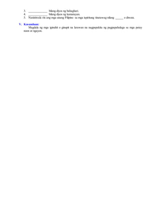 3. ____________ bilang diyos ng bahaghari.
4. ____________ bilang diyos ng kamatayan.
5. Naniniwala rin ang mga unang Pilipino sa mga ispiritung tinatawag nilang _____ o diwata.
V. Kasunduan:
Magdala ng mga iginuhit o ginupit na larawan na nagpapakita ng pagpapahalaga sa mga patay
noon at ngayon.
 