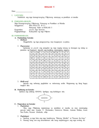 HEKASI V
Date: _________________
I. LAYUNIN:
Nakikilala ang mga katangi-tanging Pilipinong natanyag sa panitikan at musika
II. PAKSANG-ARALIN:
Mga Katangi-tanging Pilipinong Natanyag sa Panitikan at Musika
Sanggunian: BEC-PELCVI. B 3.1 .
Batayang Aklat sa HEKASI 5
Kagamitan: puzzle, mga larawan
Pagpapahalaga: Kakayahan ng mga Pilipino
III. PAMAMARAAN:
A. Panimulang Gawain:
1. Balitaan
Magpabalita ng mga pangyayaring may kaugnayan sa paksa.
2. Pagsasanay
Ipahanap sa puzzle ang pangalan ng mga naging tanyag sa larangan ng sining sa
panahon ng Espanyol. Ipasabi ang kanilang natatanging nagawa.
D A M I A N N M" K I A T
O R A P L I T A G L R C
M C R F R A N C I S C O
I R C P B A L A G T A S
N G E H L I N S T L B A
G E L F G R O U V X W Y
O Y O A D O N A Y L P R
E R L I N D A L O P E Z
P U J U A N V L U N A R
J O S E D E L A C R U Z
3. Balik-aral
Ipasabi ang nabuong paglalahat sa nakaraang aralin. Magtanong ng ilang bagay
tungkol dito.
B. Panlinang na Gawain:
Ipabasa ang salitang SINING. Ipabigay ang kahulugan nito.
C. Pangwakas na Gawain:
1. Paglalahat:
May mga Pilipinong napatanyag sa panitikan at musika na may natatanging
gawain tulad nina Amado V. Hernandez, Genoveva Matute, Antonio Molina, Lucio
San Pedro, Nicanor Abelardo, atbp.
2. Paglalapat:
a. Iparinig sa mga bata ang mga kundimang "Bituing Marikit" at "Nasaan Ka Irog."
b. Itanong kung ano ang naramdaman nila nang mapakinggan ang mga awiting ito.
 