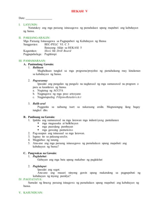 HEKASI V
Date: _________________
I. LAYUNIN:
Natutukoy ang mga paraang isinasagawa ng pamahalaan upang mapabuti ang kabuhayan
ng bansa.
II. PAKSANG-ARALIN:
Mga Paraang Isinasagawa sa Pagpapabuti ng Kabuhayan ng Bansa
Sanggunian: BEC-PELC VI. C 3
Batayang Aklat sa HEKASI 5
Kagamitan: Show Me Drill Board
Pagpapahalaga: Pagtitimpi
III. PAMAMARAAN:
A. Panimulang Gawain:
1. Balitaan
Magbalitaan tungkol sa mga programa/proyekto ng pamahalaang may kinalaman
sa kabuhayan ng bansa.
2. Pagsasanay
Ipasulat ang pangalan ng pangulo na naglunsad ng mga sumusunod na program o
para sa kaunlaran ng bansa.
a. Nagtatag ng ACCFA
b. Nagpagawa ng mga poso artesyano
c. Nagpatupadng FiIipinoRetailersAct
3. Balik-aral
Paggunita sa nabuong tsart sa nakaraang aralin. Magtanongng ilang bagay
tungkol dito.
B. Panlinang na Gawain:
1. Ipakita ang sumusunod na mga larawan mga industriyang pantahanan
 mga magsasaka at balikbayan
 mga paaralang pambayan
 mga gawaing panturismo
2. Pag-usapan ang isinasaad sa mga larawan.
3. Iugnay ito sa paksang-aralin.
4. Magpabuo ng tanong.
5. Anu-ano ang mga paraang isinasagawa ng pamahalaan upang mapabuti ang
kabuhayan ng bansa?
C. Pangwakas na Gawain:
1. Paglalahat:
Gabayan ang mga bata upang makabuo ng paglalahat
2. Paglalapat:
Ipasulat ang sagot.
Anu-ano ang maaari ninyong gawin upang makatulong sa pagpapabuti ng
kabuhayan ng inyong pamilya?
IV. PAGTATAYA:
Sumulat ng limang paraang isinagawa ng pamahalaan upang mapabuti ang kabuhayan ng
bansa.
V. KASUNDUAN:
 