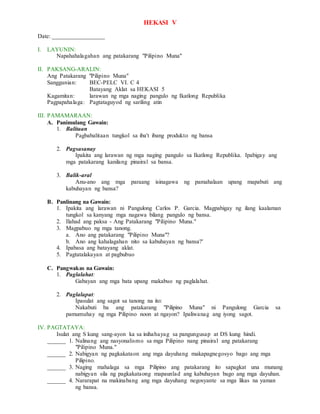 HEKASI V
Date: _________________
I. LAYUNIN:
Napahahalagahan ang patakarang "Pilipino Muna"
II. PAKSANG-ARALIN:
Ang Patakarang "Pilipino Muna"
Sanggunian: BEC-PELC VI. C 4
Batayang Aklat sa HEKASI 5
Kagamitan: larawan ng mga naging pangulo ng Ikatlong Republika
Pagpapahalaga: Pagtataguyod ng sariling atin
III. PAMAMARAAN:
A. Panimulang Gawain:
1. Balitaan
Pagbabalitaan tungkol sa iba't ibang produkto ng bansa
2. Pagsasanay
Ipakita ang larawan ng mga naging pangulo sa Ikatlong Republika. Ipabigay ang
mga patakarang kanilang pinairal sa bansa.
3. Balik-aral
Anu-ano ang mga paraang isinagawa ng pamahalaan upang mapabuti ang
kabuhayan ng bansa?
B. Panlinang na Gawain:
1. Ipakita ang larawan ni Pangulong Carlos P. Garcia. Magpabigay ng ilang kaalaman
tungkol sa kanyang mga nagawa bilang pangulo ng bansa.
2. Ilahad ang paksa - Ang Patakarang "Pilipino Muna."
3. Magpabuo ng mga tanong.
a. Ano ang patakarang "Pilipino Muna"?
b. Ano ang kahalagahan nito sa kabuhayan ng bansa?'
4. Ipabasa ang batayang aklat.
5. Pagtatalakayan at pagbubuo
C. Pangwakas na Gawain:
1. Paglalahat:
Gabayan ang mga bata upang makabuo ng paglalahat.
2. Paglalapat:
Ipasulat ang sagot sa tanong na ito:
Nakabuti ba ang patakarang "Pilipino Muna" ni Pangulong Garcia sa
pamumuhay ng mga Pilipino noon at ngayon? Ipaliwanag ang iyong sagot.
IV. PAGTATAYA:
Isulat ang S kung sang-ayon ka sa inihahayag sa pangungusap at DS kung hindi.
______ 1. Nalinang ang nasyonalismo sa mga Pilipino nang pinairal ang patakarang
"Pilipino Muna."
______ 2. Nabigyan ng pagkakataon ang mga dayuhang makapagnegosyo bago ang mga
Pilipino.
______ 3. Naging mahalaga sa mga Pilipino ang patakarang ito sapagkat una munang
nabigyan sila ng pagkakataong mapaunlad ang kabuhayan bago ang mga dayuhan.
______ 4. Nararapat na makinabang ang mga dayuhang negosyante sa mga likas na yaman
ng bansa.
 