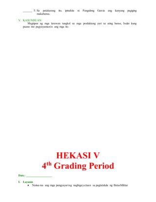 ______ 5. Sa patakarang ito, ipinakita ni Pangulong Garcia ang kanyang pagiging
makabansa.
V. KASUNDUAN:
Magtipon ng mga larawan tungkol sa mga produktong yari sa ating bansa, Isulat kung
paano mo pagyayamanin ang mga ito.
HEKASI V
4th
Grading Period
Date: _________________
I. Layunin
 Naiisa-isa ang mga pangyayaring nagbigay-ctaan sa pagtatakda ng BatasMilitar
 