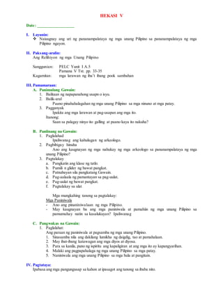HEKASI V
Date: _________________
I. Layunin:
 Naiuugnay ang uri ng pananampalataya ng mga unang Pilipino sa pananampalataya ng mga
Pilipino ngayon.
II. Paksang-aralin:
Ang Relihiyon ng mga Unang Pilipino
Sanggunian: PELC Yunit I A.5
Pamana V Txt. pp. 33-35
Kagamitan: mga larawan ng iba’t ibang pook sambahan
III.Pamamaraan:
A. Panimulang Gawain:
1. Balitaan ng napapanahong usapn o isyu.
2. Balik-aral
Paano pinahahalagahan ng mga unang Pilipino sa mga ninuno at mga patay.
3. Pagganyak
Ipakita ang mga larawan at pag-usapan ang mga ito.
Itanong:
Saan sa palagay ninyo ito galling at paano kaya ito nakuha?
B. Panlinang na Gawain:
1. Paglalahad
Ipaliwanag ang kahulugan ng arkeologo.
2. Pagbibigay hinuha
Ano ang kaugnayan ng mga nahukay ng mga arkeologo sa pananampalataya ng mga
unang Pilipino?
3. Pagtalakay
a. Pangkatin ang klase ng tatlo.
b. Pumili n glider ng bawat pangkat.
c. Patnubayan sila pangkatang Gawain.
d. Pag-aalaala ng pamantayan sa pag-uulat.
e. Pag-uulat ng bawat pangkat.
f. Pagtalakay sa ulat
Mga mungkahing tanong sa pagtalakay:
Mga Paniniwala
- Ano ang pinaniniwalaan ng mga Pilipino.
- May kaugnayan ba ang mga paniniwala at pamahiin ng mga unang Pilipino sa
pamumuhay natin sa kasalukuyan? Ipaliwanag
C. Pangwakas na Gawain:
1. Paglalahat:
Ang paraan ng paniniwala at pagsamba ng mga unang Pilipino.
1. Sinasamba nila ang dakilang lumikha ng daigdig, tao at pamahalaan.
2. May ibat-ibang katawagan ang mga diyos at diyosa.
3. Para sa kanila, puno ng ispiritu ang kapaligiran at ang mga ito ay kapangyarihan.
4. Malaki ang pagpapahalaga ng mga unang Pilipino sa mga patay.
5. Naniniwala ang mga unang Pilipino sa mga hula at pangitain.
IV. Pagtataya:
Ipabasa ang mga pangungusap sa kahon at ipasagot ang tanong sa ibaba nito.
 