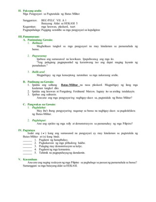 II. Paksang-aralin
Mga Pangyayari sa Pagtatakda ng Batas Militar
Sanggunian: BEC-PELC VII. A 1
Batayang Aklat sa HEKASI 5
Kagamitan: mga larawan, plaskard, tsart
Pagpapahalaga: Pagiging sensitibo sa mga pangyayari sa kapaligiran
III.Pamamaraan:
A. Panimulang Gawain:
1. Balitaan
Magbalitaan tungkol sa mga pangyayari na may kinalaman sa pamamahala ng
bansa.
2. Pagsasanay
Ipabasa ang sumusunod na kawikaan. Ipapaliwanag ang mga ito.
"Ang palagiang pagpapaunlad ng karaniwang tao ang dapat maging layunin ng
pamahalaan."
3. Balik-aral
Magpabigay ng mga konseptong natutuhan sa mga nakaraang aralin.
B. Panlinang na Gawain:
1. Ipakita ang salitang Batas-Militar na nasa plaskard. Magpabigay ng ilang mga
kaalaman tungkol dito.
2. Ipakita ang larawan ni Pangulong Ferdinand Marcos. Iugnay ito sa araling tatalakayin.
3. Ipabuo ang suliranin.
Anu-ano ang mga pangyayaring nagbigay-daan sa, pagtatakda ng Batas Militar?
C. Pangwakas na Gawain:
1. Paglalahat:
May iba't ibang pangyayaring naganap sa bansa na nagbigay-daan sa pagdedeklara
ng Batas-Militar.
2. Paglalapat:
Ano ang epekto ng mga rally at demonstrasyon sa pamumuhay ng mga Pilipino?
IV. Pagtataya
Isulat ang () kung ang sumusunod na pangyayari ay may kinalaman sa pagtatakda ng
Batas-Militar at (x) kung hindi.
______ 1. Pagdami ng hanapbuhay.
______ 2. Pagkakaroon ng mga pribadong hukbo.
______ 3. Palaging may demonstrasyon sa kalye.
______ 4. Pagdami ng mga komunista.
______ 5. Tahimik na pagpapahayag ng damdamin.
V. Kasunduan
Anu-ano ang naging reaksyon ng mga Pilipino sa pagbabago sa paraan ng pamamahala sa bansa?
Sumangguni sa mga batayang aklat sa HEKASI.
 