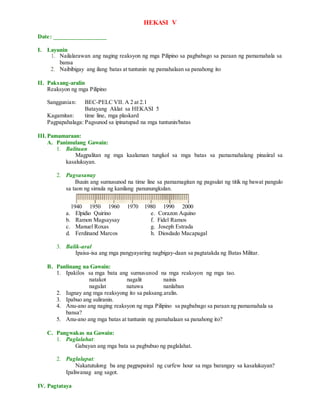 HEKASI V
Date: _________________
I. Layunin
1. Nailalarawan ang naging reaksyon ng mga Pilipino sa pagbabago sa paraan ng pamamahala sa
bansa
2. Naibibigay ang ilang batas at tuntunin ng pamahalaan sa panahong ito
II. Paksang-aralin
Reaksyon ng mga Pilipino
Sanggunian: BEC-PELC VII. A 2 at 2.1
Batayang Aklat sa HEKASI 5
Kagamitan: time line, mga plaskard
Pagpapahalaga: Pagsunod sa ipinatupad na mga tuntunin/batas
III.Pamamaraan:
A. Panimulang Gawain:
1. Balitaan
Magpalitan ng mga kaalaman tungkol sa mga batas sa pamamahalang pinaiiral sa
kasalukuyan.
2. Pagsasanay
Buuin ang sumusunod na time line sa pamamagitan ng pagsulat ng titik ng bawat pangulo
sa taon ng simula ng kanilang panunungkulan.
1940 1950 1960 1970 1980 1990 2000
a. Elpidio Quirino e. Corazon Aquino
b. Ramon Magsaysay f. Fidel Ramos
c. Manuel Roxas g. Joseph Estrada
d. Ferdinand Marcos h. Diosdado Macapagal
3. Balik-aral
Ipaisa-isa ang mga pangyayaring nagbigay-daan sa pagtatakda ng Batas Militar.
B. Panlinang na Gawain:
1. Ipakilos sa mga bata ang sumusunod na mga reaksyon ng mga tao.
natakot nagalit nainis
nagulat natuwa nanlaban
2. Iugnay ang mga reaksyong ito sa paksang.aralin.
3. Ipabuo ang suliranin.
4. Anu-ano ang naging reaksyon ng mga Pilipino sa pagbabago sa paraan ng pamamahala sa
bansa?
5. Anu-ano ang mga batas at tuntunin ng pamahalaan sa panahong ito?
C. Pangwakas na Gawain:
1. Paglalahat:
Gabayan ang mga bata sa pagbubuo ng paglalahat.
2. Paglalapat:
Nakatutulong ba ang pagpapairal ng curfew hour sa mga barangay sa kasalukuyan?
Ipaliwanag ang sagot.
IV. Pagtataya
 