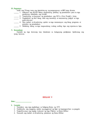 IV. Pagtataya
Isulat ang T kung tama ang ipinahahayag ng pangungusap at DT kung di-tama.
_____ 1. Inilunsad ang BLISS bilang programang pabahay ng pamahalaan para sa mga
pamilyang mabababa ang sweldo.
_____ 2. Tumutulong sa kaayusan ng pamahalaan ang NPA o New People's Army.
_____ 3. Nagdudulot ng iba't ibang sakit ang masisikip at maruruming paligid sa mga
pook-iskwater.
_____ 4. May mabuti at di-mabuting epekto sa mga mamamayan ang ibang programa at
proyekto ng pamahalaan.
_____ 5. Malaking tulong sa mga magsasakang walang sariling lupa ang reporma.sa lupa.
V. Kasunduan
Gumuhit ng mga larawang may kinalaman sa kalagayang panlipunan. Ipaliwanag ang
iyong larawan.
HEKASI V
Date: _________________
I. Layunin
1. Natutukoy ang mga pagbabago sa Saligang-Batas ng 1973
2. Nahihinuha ang magiging epekto ng paggawad ng higit na kapangyarihan sa pangulo
3. Naipaliliwanag ang naging reaksyon ng mga Pilipino sa Batas-Militar
4. Nasasabi ang mabuti at di-mabuting patakaran ng Batas-Militar
 