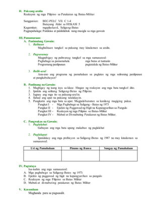 II. Paksang-aralin
Reaksyon ng mga Pilipino sa Patakaran ng Batas-Militar
Sanggunian: BEC-PELC VII. C 1-4
Batayang Aklat sa HEKASI 5
Kagamitan: mgaplaskard, Saligang-Batas
Pagpapahalaga: Pakikiisa at pakikilahok nang masigla sa mga gawain
III.Pamamaraan:
A. Panimulang Gawain:
1. Balitaan
Magbalitaan tungkol sa paksang may kinalaman sa aralin.
2. Pagsasanay
Magpabigay ng paliwanag tungkol sa mga sumusunod:
Pagbabago sa pamamahala mga batas at tuntunin
Programang panlipunan pagtatakda ng Batas-Militar
3. Balik-aral
Anu-ano ang programa ng pamahalaan sa paglutas ng mga suliraning panlipunan
at pangkabuhayan?
B. Panlinang na Gawain:
1. Magbigay ng isang isyu sa klase. Hingan ng reaksyon ang mga bata tungkol dito.
2. Ipakita ang salitang Saligang-Batas ng Pilipino.
3. Iugnay ang mga ito sa paksang-aralin.
4. Ilahad ang apat na paksang tatalakayin.
5. Pangkatin ang mga bata sa apat. Magpalabunutan sa kanilang magiging paksa.
Pangkat I - Mga Pagbabago sa Saligang - Batas ng 1973
Pangkat II - Epekto ng Paggawad ng Higit na Kapangyarihan sa Pangulo
Pangkat III - Reaksyon ng mga Pilipino sa Batas-Militar
Pangkat IV - Mabuti at Di-mabuting Patakaran ng Batas Militar.
C. Pangwakas na Gawain:
1. Paglalahat:
Gabayan ang mga bata upang makabuo ng paglalahat
2. Paglalapat:
Ipatalakay ang mga probisyon sa Saligang-Batas ng 1987 na may kinalaman sa
sumusunod:
Uri ng Pamahalaan Pinuno ng Bansa Sangay ng Pamahalaan
IV. Pagtataya
Isa-isahin ang mga sumusunod:
A. Mga pagbabago sa Saligang-Batas ng 1973.
B. Epekto ng paggawad ng higit na kapangyarihan sa pangulo
C. Reaksyon ng mga Pilipino sa Batas Militar
D. Mabuti-at di-mabuting patakaran ng Batas Militar
V. Kasunduan
Maghanda para sa pagsusulit.
 