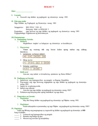 HEKASI V
Date: _________________
I. Layunin
 Nasasabi ang dahilan ng pagbagsak ng ekonomiya noong 1983
II. Paksang-aralin
Mga Dahilan ng Pagbagsak ng Ekonomiya noong 1983
Sanggunian: BEC-PELC VIII. Al
Batayang Aklat sa HEKASI 5
Kagamitan: mga larawan ng mga dahilan ng pagbagsak ng ekonomiya noong 1983
Pagpapahalaga: Pagkakaroon ng determinasyon
III.Pamamaraan:
A. Panimulang Gawain:
1. Balitaan
Magbalitaan tungkol sa kalagayan ng ekonomiya sa kasalukuyan.
2. Pagsasanay
Punan ng wastong titik ang bawat kahon upang mabuo ang salitang
tinutukoy.
1. namumuno sa bawat ministri
2. bilang ng tao
3. hininging pagbabago
3. Balik-aral
Anu-ano ang mabuti at di-mabuting patakaran ng Batas-Militar?
B. Panlinang na Gawain:
1. Ipalarawan ang kapangyarihan ng pangulo sa Bagong Republika.
2. Pag-usapan ang mga larawang nagpapakita ng mga dahilan ng pagbagsak ng ekonomiya
noong 1983.
3. Iugnay ito sa paksang-aralin.
4. Ipabuo ang suliranin.
Anu-ano ang mga dahilan ng pagbagsak ng ekonomiya noong 1983?
5. Pabuksan ang batayang aklat upang makalikom ng mga datos.
C. Pangwakas na Gawain:
1. Paglalahat:
May iba't ibang dahilan ang pagbagsak ng ekonomiya ng Pilipinas noong 1983.
2. Paglalapat:
Paano nakaapekto sa pamumuhay ng mga Pilipino ang pagbagsak ng ekonomiya noong 1983?
IV. Pagtataya
Isulat ang D kung ang pangungusap ay nagsasabi ng dahilan ng pagbagsak ng ekonomiya at DD
kung di dahilan.
_____ 1. Lumawak ang kapangyarihan ng pangulo.
_____ 2. Bumaba ang halaga ng piso.
_____ 3. Marami ang nawalan ng hanapbuhay.
 