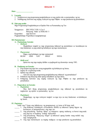 HEKASI V
Date: _________________
I. Layunin
1. Nailalarawan ang programang pangkabuhayan at ang epekto nito sa pamumuhay ng tao
2. Nabibigyang katwiran ang naging reaksyon ng mga Pilipino sa mga patakaran ng pamahalaan
II. Paksang-aralin
Mga Programang Pangkabuhayan at Epekto Nito sa Pamumuhay ng Tao
Sanggunian: BEC-PELC VIII. A 2 at 3
Batayang Aklat sa HEKASI 5
Kagamitan: mga larawan
Pagpapahalaga: Pagsisikap at pagpupunyagi
III.Pamamaraan:
A. Panimulang Gawain:
1. Balitaan
Magbalitaan tungkol sa mga programang inilunsad ng pamahalaan sa kasalukuyan na
may kinalaman sa pag-unlad ng kabuhayan ng mga mamamayan.
2. Pagsasanay
Ibigay ang kahulugan ng mga sumusunod:
BLISS GSIS LRT MNLF NEDA
3. Balik-aral
Ipaisa-isa ang mga naging dahilan sa pagbagsak ng ekonomiya noong 1983.
B. Panlinang na Gawain:
1. Pag-usapan ang mga lara wang nagpapakita ng kabuhayan ng bansa.
2. Iugnay ito sa paksang-aralin.
3. Ipabuo ang suliranin.
Anu-ano ang mga programang pangkabuhayang inilunsad ng pamahalaan? .
4. Pabuksan ang batayang aklat upang makalikom ng mga datos.
5. Pabigyang katwiran ang naging reaksyon ng mga Pilipino sa mga patakaran ng
pamahalaan.
C. Pangwakas na Gawain:
1. Paglalahat:
May iba't ibang programang pangkabuhayan ang inilunsad ng pamahalaan na
nagkaroon ng epekto sa pamumuhay ng tao.
2. Paglalapat:
Magpabigay ng mga reaksyon tungkol sa mga isyu na may kinalaman sa kabuhayan
ng bansa.
IV. Pagtataya
Isulat ang T kung ang inihahayag ng pangungusap ay tama at M kung mali.
_____ 1. Ang Kilusang Kabuhayan at Kaunlaran (KKK) ay inilunsad upang bigyan ng
kasanayan sa pamumuhunan ang mga tao.
_____ 2. Ang proyektong "Sariling Sikap" ay isinagawa upang malinang sa bawat mag-anak
ang pag-asa sa kanilang sariling kakayahan.
_____ 3. Ang proyektong "Biyayang Dagat" ay inilunsad upang kumita nang malaki ang
mga mangingisda.
_____ 4. Ang mga mamamayan ay naging maligaya sa mga patakaran ng pamahalaan.
 