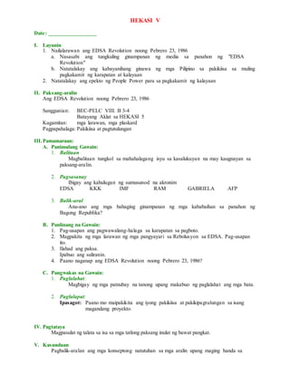 HEKASI V
Date: _________________
I. Layunin
1. Nailalarawan ang EDSA Revolution noong Pebrero 23, 1986
a. Nasasabi ang tungkuling ginampanan ng media sa panahon ng "EDSA
Revolution"
b. Natatalakay ang kabayanihang ginawa ng mga Pilipino sa pakikiisa sa muling
pagkakamit ng karapatan at kalayaan
2. Natatalakay ang epekto ng People Power para sa pagkakamit ng kalayaan
II. Paksang-aralin
Ang EDSA Revolution noong Pebrero 23, 1986
Sanggunian: BEC-PELC VIII. B 3-4
Batayang Aklat sa HEKASI 5
Kagamitan: mga larawan, mga plaskard
Pagpapahalaga: Pakikiisa at pagtutulungan
III.Pamamaraan:
A. Panimulang Gawain:
1. Balitaan
Magbalitaan tungkol sa mahahalagang isyu sa kasalukuyan na may kaugnayan sa
paksang-aralin.
2. Pagsasanay
Ibigay ang kahulugan ng sumusunod na akronim
EDSA KKK IMF RAM GABRIELA AFP
3. Balik-aral
Anu-ano ang mga bahaging ginampanan ng mga kababaihan sa panahon ng
Bagong Republika?
B. Panlinang na Gawain:
1. Pag-usapan ang pagwawalang-halaga sa karapatan sa pagboto.
2. Magpakita ng mga larawan ng mga pangyayari sa Rebolusyon sa EDSA. Pag-usapan
ito.
3. Ilahad ang paksa.
Ipabuo ang suliranin.
4. Paano naganap ang EDSA Revolution noong Pebrero 23, 1986?
C. Pangwakas na Gawain:
1. Paglalahat:
Magbigay ng mga patnubay na tanong upang makabuo ng paglalahat ang mga bata.
2. Paglalapat:
Ipasagot: Paano mo maipakikita ang iyong pakikiisa at pakikipagtulungan sa isang
magandang proyekto.
IV. Pagtataya
Magpasulat ng talata sa isa sa mga tatlong paksang inulat ng bawat pangkat.
V. Kasunduan
Pagbalik-aralan ang mga konseptong natutuhan sa mga aralin upang maging handa sa
 