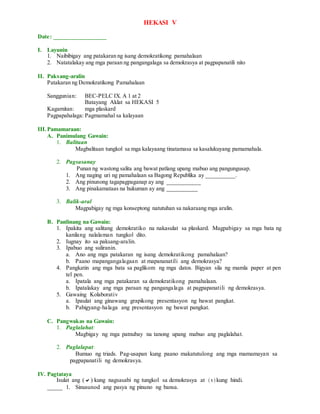 HEKASI V
Date: _________________
I. Layunin
1. Naibibigay ang patakaran ng isang demokratikong pamahalaan
2. Natatalakay ang mga paraan ng pangangalaga sa demokrasya at pagpapanatili nito
II. Paksang-aralin
Patakaran ng Demokratikong Pamahalaan
Sanggunian: BEC-PELC IX. A 1 at 2
Batayang Aklat sa HEKASI 5
Kagamitan: mga plaskard
Pagpapahalaga: Pagmamahal sa kalayaan
III.Pamamaraan:
A. Panimulang Gawain:
1. Balitaan
Magbalitaan tungkol sa mga kalayaang tinatamasa sa kasalukuyang pamamahala.
2. Pagsasanay
Punan ng wastong salita ang bawat patlang upang mabuo ang pangungusap.
1. Ang naging uri ng pamahalaan sa Bagong Republika ay __________.
2. Ang pinunong tagapagpaganap ay ang ___________
3. Ang pinakamataas na hukuman ay ang __________
3. Balik-aral
Magpabigay ng mga konseptong natutuhan sa nakaraang mga aralin.
B. Panlinang na Gawain:
1. Ipakita ang salitang demokratiko na nakasulat sa plaskard. Magpabigay sa mga bata ng
kanilang nalalaman tungkol dito.
2. Iugnay ito sa paksang-aralin.
3. Ipabuo ang suliranin.
a. Ano ang mga patakaran ng isang demokratikong pamahalaan?
b. Paano mapangangalagaan at mapananatili ang demokrasya?
4. Pangkatin ang mga bata sa paglikom ng mga datos. Bigyan sila ng mamla paper at pen
tel pen.
a. Ipatala ang mga patakaran sa demokratikong pamahalaan.
b. Ipatalakay ang mga paraan ng pangangalaga at pagpapanatili ng demokrasya.
5. Gawaing Kolaborativ
a. Ipaulat ang ginawang grapikong presentasyon ng bawat pangkat.
b. Pabigyang-halaga ang presentasyon ng bawat pangkat.
C. Pangwakas na Gawain:
1. Paglalahat:
Magbigay ng mga patnubay na tanong upang mabuo ang paglalahat.
2. Paglalapat:
Bumuo ng triads. Pag-usapan kung paano makatutulong ang mga mamamayan sa
pagpapanatili ng demokrasya.
IV. Pagtataya
Isulat ang () kung nagsasabi ng tungkol sa demokrasya at ( x ) kung hindi.
_____ 1. Sinusunod ang pasya ng pinuno ng bansa.
 