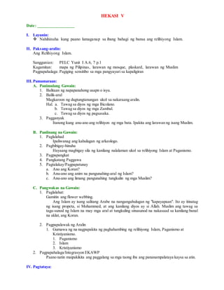 HEKASI V
Date: _________________
I. Layunin:
 Nahihinuha kung paano lumaganap sa ibang bahagi ng bansa ang relihiyong Islam.
II. Paksang-aralin:
Ang Relihiyong Islam.
Sanggunian: PELC Yunit I A.6, 7 p.1
Kagamitan: mapa ng Pilipinas, larawan ng mosque, plaskard, larawan ng Muslim
Pagpapahalaga: Pagiging sensitibo sa mga pangyayari sa kapaligiran
III.Pamamaraan:
A. Panimulang Gawain:
1. Balitaan ng napapanahong usapn o isyu.
2. Balik-aral
Magkaroon ng dugtungtanungan ukol sa nakaraang aralin.
Hal. a. Tawag sa diyos ng mga Bicolano.
b. Tawag sa diyos ng mga Zambal.
c. Tawag sa diyos ng pagsasaka.
3. Pagganyak
Itanong kung anu-ano ang relihiyon ng mga bata. Ipakita ang larawan ng isang Muslim.
B. Panlinang na Gawain:
1. Paglalahad
Ipaliwanag ang kahulugan ng arkeologo.
2. Pagbibigay-hinuha
Hayaang magbigay sila ng kanilang nalalaman ukol sa relihiyong Islam at Paganismo.
3. Pagpapangkat
4. Pangkatang Paggawa
5. Pagtalakay/Pagpapatunay
a. Ano ang Koran?
b. Anu-ano ang anim na pangunahing-aral ng Islam?
c. Anu-ano ang limang pangunahing tungkulin ng mga Muslim?
C. Pangwakas na Gawain:
1. Paglalahat:
Gamitin ang flower webbing.
Ang Islam ay isang salitang Arabe na nangangahulugan ng "kapayapaan". Ito ay itinatag
ng isang propeta, si Mohammed, at ang kanilang diyos ay si Allah. Muslim ang tawag sa
taga-sunod ng Islam na may mga aral at tungkuling sinusunod na nakasaad sa kanilang banal
na aklat, ang Koran.
2. Pagpapalawak ng Aralin
1. Gumawa ng na nagpapakita ng paghahambing ng relihiyong Islam, Paganismo at
Kristiyanismo.
1. Paganismo
2. Islam
3. Kristiyanismo
2. Pagpapahalaga/Integrasyon EKAWP
Paano natin maipakikita ang paggalang sa mga taong iba ang pananampalataya kaysa sa atin.
IV. Pagtataya:
 