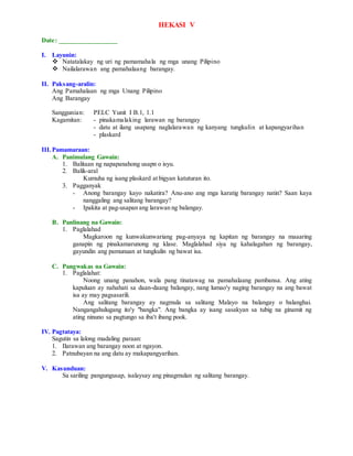 HEKASI V
Date: _________________
I. Layunin:
 Natatalakay ng uri ng pamamahala ng mga unang Pilipino
 Nailalarawan ang pamahalaang barangay.
II. Paksang-aralin:
Ang Pamahalaan ng mga Unang Pilipino
Ang Barangay
Sanggunian: PELC Yunit I B.1, 1.1
Kagamitan: - pinakamalaking larawan ng barangay
- datu at ilang usapang naglalarawan ng kanyang tungkulin at kapangyarihan
- plaskard
III.Pamamaraan:
A. Panimulang Gawain:
1. Balitaan ng napapanahong usapn o isyu.
2. Balik-aral
Kumuha ng isang plaskard at bigyan katuturan ito.
3. Pagganyak
- Anong barangay kayo nakatira? Anu-ano ang mga karatig barangay natin? Saan kaya
nanggaling ang salitang barangay?
- Ipakita at pag-usapan ang larawan ng balangay.
B. Panlinang na Gawain:
1. Paglalahad
Magkaroon ng kunwakunwariang pag-anyaya ng kapitan ng barangay na maaaring
ganapin ng pinakamarunong ng klase. Maglalahad siya ng kahalagahan ng barangay,
gayundin ang pamunuan at tungkulin ng bawat isa.
C. Pangwakas na Gawain:
1. Paglalahat:
Noong unang panahon, wala pang tinatawag na pamahalaang pambansa. Ang ating
kapuluan ay nahahati sa daan-daang balangay, nang lumao'y naging barangay na ang bawat
isa ay may pagsasarili.
Ang salitang barangay ay nagmula sa salitang Malayo na balangay o balanghai.
Nangangahulugang ito'y "bangka". Ang bangka ay isang sasakyan sa tubig na ginamit ng
ating ninuno sa pagtungo sa iba't ibang pook.
IV. Pagtataya:
Sagutin sa lalong madaling paraan:
1. Ilarawan ang barangay noon at ngayon.
2. Patnubayan na ang datu ay makapangyarihan.
V. Kasunduan:
Sa sariling pangungusap, isalaysay ang pinagmulan ng salitang barangay.
 