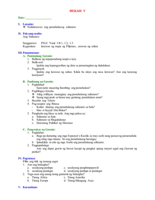 HEKASI V
Date: _________________
I. Layunin:
 Nailalarawan ang pamahalaang sultanato
II. Paksang-aralin:
Ang Sultanato
Sanggunian: PELC Yunit I B.1, 1.2, 1.3
Kagamitan: larawan ng mapa ng Pilipinas, arawan ng sultan
III.Pamamaraan:
A. Panimulang Gawain:
1. Balitaan ng napapanahong usapn o isyu.
2. Balik-aral
Ipakita ang kapangyarihan ng datu sa pamamagitan ng duladulaan.
3. Pagganyak
Ipakita ang larawan ng sultan. Kilala ba ninyo ang nasa larawan? Ano ang kanyang
kaanyuan?
B. Panlinang na Gawain:
1. Paglalahad
Saan natin maaaring ihambing ang pamahalaan?
2. Pagbibigay-hinuha
 Aling relihiyon maiuugnay ang pamahalaang sultanato?
 Saang mga pook sa bansa may ganitong pamahalaan noon?
3. Basahin ang Teksto
4. Pag-usapan ang Binasa
- Kailan itinatag ang pamahalaang sultanato sa Sulu?
- Sino si Sayyid Abu Bakar?
5. Pangkatin ang klase sa tatlo. Ang mga paksa ay:
a. Sultanato sa Sulu
b. Sultanato sa Maguindanao
c. Sistemang Pulitikal ng Maranao
C. Pangwakas na Gawain:
1. Paglalahat:
a. Bago pa dumating ang mga Espanyol o Kastila ay may sarili nang paraan ng pamamahala
ang ating mga ninuno. Ito ang pamahalaang barangay.
b. Ipinakilala sa atin ng mga Arabe ang pamahalaang sultanato.
2. Pagpapahalaga
Ano ang dapat gawin ng bawat kasapi ng pangkat upang mayari agad ang Gawain ng
pankat?
IV. Pagtataya:
Pillin ang titik ng tamang sagot.
1. Ano ang balanghai?
a. sasakyang panlupa c. sasakyang panghimpapawid
b. sasakang pandagat d. sasakyang panlupa at pandagat
2. Taga-saan ang unang taong gumamit ng balanghai?
a. Timog Africa c. Timog Amerika
b. Timog Europa d. Timog-Silangang Asya
V. Kasunduan:
 