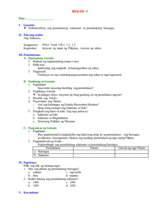 HEKASI V
Date: _________________
I. Layunin:
 Naihahambing ang pamahalaang sulatanato sa pamahalaang barangay.
II. Paksang-aralin:
Ang Sultanato
Sanggunian: PELC Yunit I B.1, 1.2, 1.3
Kagamitan: larawan ng mapa ng Pilipinas, arawan ng sultan
III.Pamamaraan:
A. Panimulang Gawain:
1. Balitaan ng napapanahong usapn o isyu.
2. Balik-aral
Ipaliwanag ang tungkulin at kapangyarihan ng sultan.
3. Pagganyak
Patunayan na may mabuting pagsasamahan ang sultan at mga tagasunod.
B. Panlinang na Gawain:
1. Paglalahad
Saan natin maaaring ihambing ang pamahalaan?
2. Pagbibigay-hinuha
 Sa palagay ninyo, mayroon pa bang ganitong uri ng pamahalaan ngayon?
3. Basahin ang Teksto
4. Pag-usapan ang Binasa
- Ano ang kahulugan ng Paduka MasasahariMaulana?
- Ilang taong tumagal ang Sultanato sa Sulu?
5. Pangkatin ang klase sa tatlo. Ang mga paksa ay:
a. Sultanato sa Sulu
b. Sultanato sa Maguindanao
c. Sistemang Pulitikal ng Maranao
C. Pangwakas na Gawain:
1. Paglalahat:
May pagkakatulad at pagkakaiba ang dalawang uring ito ng pamahalaan – ang barangay
at sultanato. Gayunpaman, Malaya ang kanilang pamahalaan ng mga unang Pilipino.
2. Pagpapalawak ng Aralin
Paghambingin ang pamahalaang sulatanato at pamahalaang barangay.
Pamahalaan Pinuno Gawain ng mga Pinuno
a. Barangay
b. Sultanato
IV. Pagtataya:
Pillin ang titik ng tamang sagot.
1. Sino ang pinuno ng pamahalaang barangay?
a. sulatan c. raja meda
b. datu d. kapitan
2. Kailan itinatag ang pamahalaang sultanato?
a. 1460 c. 1450
b. 1420 d. 1430
V. Kasunduan:
 