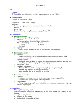 HEKASI V
Date: _________________
I. Layunin:
 Natatalakay ang kahalagahan ng batas sa pag-uugnayan ng mga Pilipino.
II. Paksang-aralin:
Ugnayan ng mga Unang Pilipino
Sanggunian: PELC Yunit I B.2 p.1
Kagamitan:
- larawan ng nag-uugnayan sa mga lugar na ito sa sine-sinehan.
- Plascard
- Pocket chart
- Concept Mapping – Ang Pamahalaan ng mga Unang Pilipino
III.Pamamaraan:
A. Panimulang Gawain:
1. Balitaan ng napapanahong usapn o isyu.
2. Balik-aral
Kumuha ng isang plaskard at bigyan kahulugan ito:
Hal. 1. pangampong 4. kadi
2. agena 5. pandita
3. inged
3. Pagganyak
Ipakita ang mga larawang nakatala sa mga kagamitan. Pag-usapan ito.
B. Panlinang na Gawain:
1. Paglalahad
Ipakita ang ginawang concept mapping ukol sa pamahalaan ng mga unang Pilipino
(nakasulat sa chart)
2. Pagbibigay-hinuha
Magbigay hinuha sa klase ng uri ng ugnayan noong unang panahon. Ikuwento kung
bakit nagtatag ng kalipunan ng mga barangay ang mga ninuno.
3. Basahin ang Teksto
4. Pagtalakay/Pagpapatunay
- Ano ang dalawang dahilan ng pagkatatag ng kalipunan ng barangay?
- Anu-ano ang kalipunan ng barangay na natatag?
- Saan nababatay ang uri ng ugnayan ng barangay?
C. Pangwakas na Gawain:
1. Paglalahat:
Nag-uugnyan ang mga pinuno at kasapi ng barangay noong unang panahon.
Ilahad muli ang concept mapping at bashing muli ito.
2. Pagpapahalaga
Anong magandang ugali ang ipinakikita ng magandang pag-uugnayn ng mga
kalipunan ng barangay?
IV. Ebalwasyon:
Piliin ang titik ng tamang sagot.
1. Alin ang dalawang dahilan kung bakit naitatag ng mga unang Pilipino ang kalipunan ng mga
barangay?
a. pag-iwas sa paglalabanan
b. pagbubuo ng mga pangkat
c. pag-iisandibdib ng lakambini at lakan
 