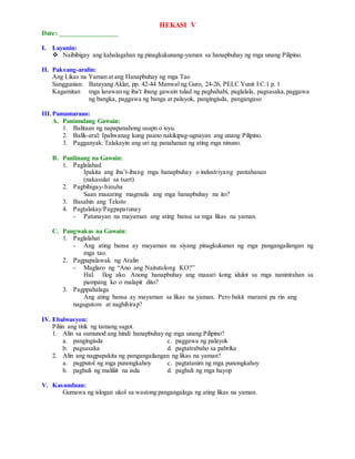 HEKASI V
Date: _________________
I. Layunin:
 Naibibigay ang kahalagahan ng pinagkukunang-yaman sa hanapbuhay ng mga unang Pilipino.
II. Paksang-aralin:
Ang Likas na Yaman at ang Hanapbuhay ng mga Tao
Sanggunian: Batayang Aklat, pp. 42-44 Manwal ng Guro, 24-26, PELC Yunit I C.1 p. 1
Kagamitan mga larawan ng iba't ibang gawain tulad ng paghahabi, paglalala, pagsasaka,paggawa
ng bangka, paggawa ng banga at palayok, pangingisda, pangangaso
III.Pamamaraan:
A. Panimulang Gawain:
1. Balitaan ng napapanahong usapn o isyu.
2. Balik-aral: Ipaliwanag kung paano nakikipag-ugnayan ang unang Pilipino.
3. Pagganyak: Talakayin ang uri ng panahanan ng ating mga ninuno.
B. Panlinang na Gawain:
1. Paglalahad
Ipakita ang iba’t-ibang mga hanapbuhay o industriyang pantahanan
(nakasulat sa tsart)
2. Pagbibigay-hinuha
Saan maaaring magmula ang mga hanapbuhay na ito?
3. Basahin ang Teksto
4. Pagtalakay/Pagpapatunay
- Patunayan na mayaman ang ating bansa sa mga likas na yaman.
C. Pangwakas na Gawain:
1. Paglalahat
- Ang ating bansa ay mayaman na siyang pinagkukunan ng mga pangangailangan ng
mga tao.
2. Pagpapalawak ng Aralin
- Maglaro ng “Ano ang Naitutulong KO?”
Hal. Ilog ako. Anong hanapbuhay ang maaari kong idulot sa mga naninirahan sa
pampang ko o malapit dito?
3. Pagppahalaga
Ang ating bansa ay mayaman sa likas na yaman. Pero bakit marami pa rin ang
nagugutom at naghihirap?
IV. Ebalwasyon:
Piliin ang titik ng tamang sagot.
1. Alin sa sumunod ang hindi hanapbuhay ng mga unang Pilipino?
a. pangingisda c. paggawa ng palayok
b. pagsasaka d. pagtatrabaho sa pabrika
2. Alin ang nagpapakita ng pangangailangan ng likas na yaman?
a. pagputol ng mga punongkahoy c. pagtatanim ng mga punongkahoy
b. paghuli ng maliliit na isda d. paghuli ng mga hayop
V. Kasunduan:
Gumawa ng islogan ukol sa wastong pangangalaga ng ating likas na yaman.
 