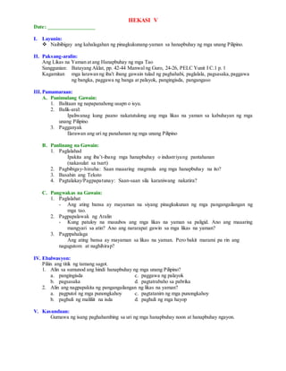 HEKASI V
Date: _________________
I. Layunin:
 Naibibigay ang kahalagahan ng pinagkukunang-yaman sa hanapbuhay ng mga unang Pilipino.
II. Paksang-aralin:
Ang Likas na Yaman at ang Hanapbuhay ng mga Tao
Sanggunian: Batayang Aklat, pp. 42-44 Manwal ng Guro, 24-26, PELC Yunit I C.1 p. 1
Kagamitan mga larawan ng iba't ibang gawain tulad ng paghahabi, paglalala, pagsasaka,paggawa
ng bangka, paggawa ng banga at palayok, pangingisda, pangangaso
III.Pamamaraan:
A. Panimulang Gawain:
1. Balitaan ng napapanahong usapn o isyu.
2. Balik-aral:
Ipaliwanag kung paano nakatutulong ang mga likas na yaman sa kabuhayan ng mga
unang Pilipino
3. Pagganyak
Ilarawan ang uri ng panahanan ng mga unang Pilipino
B. Panlinang na Gawain:
1. Paglalahad
Ipakita ang iba’t-ibang mga hanapbuhay o industriyang pantahanan
(nakasulat sa tsart)
2. Pagbibigay-hinuha: Saan maaaring magmula ang mga hanapbuhay na ito?
3. Basahin ang Teksto
4. Pagtalakay/Pagpapatunay: Saan-saan sila karaniwang nakatira?
C. Pangwakas na Gawain:
1. Paglalahat
- Ang ating bansa ay mayaman na siyang pinagkukunan ng mga pangangailangan ng
mga tao.
2. Pagpapalawak ng Aralin
- Kung patuloy na mauubos ang mga likas na yaman sa paligid. Ano ang maaaring
mangyari sa atin? Ano ang nararapat gawin sa mga likas na yaman?
3. Pagppahalaga
Ang ating bansa ay mayaman sa likas na yaman. Pero bakit marami pa rin ang
nagugutom at naghihirap?
IV. Ebalwasyon:
Piliin ang titik ng tamang sagot.
1. Alin sa sumunod ang hindi hanapbuhay ng mga unang Pilipino?
a. pangingisda c. paggawa ng palayok
b. pagsasaka d. pagtatrabaho sa pabrika
2. Alin ang nagpapakita ng pangangailangan ng likas na yaman?
a. pagputol ng mga punongkahoy c. pagtatanim ng mga punongkahoy
b. paghuli ng maliliit na isda d. paghuli ng mga hayop
V. Kasunduan:
Gumawa ng isang paghahambing sa uri ng mga hanapbuhay noon at hanapbuhay ngayon.
 