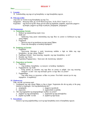 HEKASI V
Date: _________________
I. Layunin:
 Naihahambing ang mga uri ng hanapbuhay sa mga hanapbuhay ngayon.
II. Paksang-aralin:
Ang Likas na Yaman at ang Hanapbuhay ng mga Tao
Sanggunian: Batayang Aklat, pp. 42-44 Manwal ng Guro, 24-26, PELC Yunit I C.1 p. 1
Kagamitan mga larawan ng iba't ibang gawain tulad ng paghahabi, paglalala, pagsasaka,paggawa
ng bangka, paggawa ng banga at palayok, pangingisda, pangangaso
III.Pamamaraan:
A. Panimulang Gawain:
1. Balitaan ng napapanahong usapn o isyu.
2. Balik-aral:
Ipaliwanag kung paano nakatutulong ang mga likas na yaman sa kabuhayan ng mga
unang Pilipino
3. Pagganyak
- Ilarawan ang uri ng panahanan ng mga unang Pilipino.
- Paano sila umaangkop sa kanilang kapaligiran?
B. Panlinang na Gawain:
1. Paglalahad
Saan-saang lalawigan o pook karaniwang nakikita o higit na kilala ang mga
hanapbuhay ng mga unang Pilipino?
2. Pagbibigay-hinuha: Saan maaaring magmula ang mga hanapbuhay na ito?
3. Basahin ang Teksto
4. Pagtalakay/Pagpapatunay: Saan-saan sila karaniwang nakatira?
C. Pangwakas na Gawain:
1. Paglalahat
- Ang kanilang hanapbuhay ay naaayon sa kanilang kapaligiran.
2. Pagpapalawak ng Aralin
- Kung patuloy na mauubos ang mga likas na yaman sa paligid. Ano ang maaaring
mangyari sa atin? Ano ang nararapat gawin sa mga likas na yaman?
3. Pagppahalaga
Ang ating bansa ay mayaman sa likas na yaman. Pero bakit marami pa rin ang
nagugutom at naghihirap?
IV. Ebalwasyon:
Piliin ang titik ng tamang sagot.
1. Nangingisda ang mga unang Pilipino sa ilog at dagat. Nagtatanim din sila ng palay at iba pang
halaman sa kapatagan. Ano ang ipinahahayag nito?
a. pangingisda c. paggawa ng palayok
b. pagsasaka d. pagtatrabaho sa pabrika
2. Alin ang nagpapakita ng pangangailangan ng likas na yaman?
a. pagputol ng mga punongkahoy c. pagtatanim ng mga punongkahoy
b. paghuli ng maliliit na isda d. paghuli ng mga hayop
V. Kasunduan:
Gumawa ng isang paghahambing sa uri ng mga hanapbuhay noon at hanapbuhay ngayon.
 