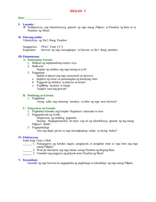 HEKASI V
Date: _________________
I. Layunin:
 Nailalarawan ang teknolohiyang ginamit ng mga unang Pilipino sa Panahon ng Bato at sa
Panahon ng Metal.
II. Paksang-aralin:
Teknolohiya ng Iba’t Ibang Panahon
Sanggunian: PELC Yunit I C.2
Kagamitan: larawan ng mga kasangkapan at Gawain sa iba’t ibang panahon
III.Pamamaraan:
A. Panimulang Gawain:
1. Balitaan ng napapanahong usapn o isyu.
2. Balik-aral
Sagutin ng malakas ang mga tanong sa p.44
3. Pagganyak
Ipakita at ipasuri ang mga sumusunod na larawan:
a. paghiwa ng karne sa pamamagitan ng kutsilyong bato.
b. Paggamit ng aboloryo at pulseras na kristal
c. Paglilibing ng patay sa banga.
Tungkol saan ang gawain?
B. Panlinang na Gawain:
1. Paglalahad
Anong salita ang maaaring tumukoy sa lahat ng mga nasa larawan?
C. Pangwakas na Gawain:
1. Paglalahat (Gamitin ang Graphic Organizer)- nakasulat sa tsart
2. Pagpapalawak ng Aralin:
Magkaroon ng maikling pagtatalo.
Itanong: Maipagmamalaki ba ninyo ang uri ng teknolohiyag ginamit ng mg unang
Pilipino? Bakit?
3. Pagpapahalaga
Ano ang dapat gawin sa mga kasangkapang antigo sa inyong bahay?
IV. Ebalwasyon:
Isulat kung Tama o Mali
______ 1. Nakagagawa ng kutsilyo, lagare, pangkayod, at pangkinis mula sa mga bato ang mga
unang Pilipino?
______ 2. Wala pa rind damit ang mga ninuno noong Panahon ng Bagong Bato.
______ 3. Umunlad ang paggawa ng palayok noon Panahon ng Metal
V. Kasunduan:
Gumuhit ng mga larawan na nagpapakita ng pagbabago sa teknolohiya ng mga unang Pilipino.
 