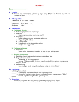 HEKASI V
Date: _________________
I. Layunin:
 Nasusuri ang teknolohiyang ginamit ng mga unang Pilipino sa Panahon ng Bato sa
Panahon ng Metal.
II. Paksang-aralin:
Teknolohiya ng Iba’t Ibang Panahon
Sanggunian: PELC Yunit I C.2
Kagamitan: chart
III.Pamamaraan:
A. Panimulang Gawain:
1. Balitaan ng napapanahong usapn o isyu.
2. Balik-aral
Sagutin ng malakas ang mga tanong sa p.44
3. Pagganyak
Ipakita at ipasuri ang mga sumusunod na larawan:
a. Paggamit ng itak sa bakal
b. Paghabi ng tela
c. Paghuli ng hayop sa pamamagitan ng bato
Tungkol saan ang gawain?
B. Panlinang na Gawain:
1. Paglalahad
Anong salita ang maaaring tumukoy sa lahat ng mga nasa larawan?
C. Pangwakas na Gawain:
1. Paglalahat (Gamitin ang Graphic Organizer)- nakasulat sa tsart
2. Pagpapalawak ng Aralin:
Magkaroon ng maikling pagtatalo.
Itanong: Maipagmamalaki ba ninyo ang uri ng teknolohiyag ginamit ng mg unang
Pilipino? Bakit?
3. Pagpapahalaga
Ano ang dapat gawin sa mga kasangkapang antigo sa inyong bahay?
IV. Ebalwasyon:
Isulat kung Tama o Mali
______ 1. Umunlad ang paggawa ng palayok noon Panahon ng Metal
______ 2. Sa panahon lamang ng Metal natutong magbungkal ng lupa ang mga unang Pilipino?
______ 3. Ginamit ang bakal noong Panahon ng Lumang Bato.
V. Kasunduan:
Sumulat ng isang talata ukol sa pagbabago ng teknolohiya ng mga unang Pilipino.
 