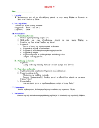 HEKASI V
Date: _________________
I. Layunin:
 Naihahambing ang uri ng teknolohiyang ginamit ng mga unang Pilipino sa Panahon ng
Bato at sa Panahon ng Metal.
II. Paksang-aralin:
Teknolohiya ng Iba’t Ibang Panahon
Sanggunian: PELC Yunit I C.2
Kagamitan: chart
III.Pamamaraan:
A. Panimulang Gawain:
1. Balitaan ng napapanahong usapn o isyu.
2. Balik-aralan ang mga teknolohiyang ginamit ng mga unang Pilipino sa
Panahon ng Bato at sa Panahon ng Metal.
3. Pagganyak
Ipakita at ipasuri ang mga sumusunod na larawan:
a. Paggamit ng palayok na yari sa bato.
b. Paggawa ng palakol sa pamamagitan ng pagpapanday
c. Paggamit ng bangka
d. Pagsusuot ng damit na yari sa pinukpok na balat ng kahoy.
Tungkol saan ang gawain?
B. Panlinang na Gawain:
1. Paglalahad
Anong salita ang maaaring tumukoy sa lahat ng mga nasa larawan?
C. Pangwakas na Gawain:
1. Paglalahat (Gamitin ang Graphic Organizer)- nakasulat sa tsart
2. Pagpapalawak ng Aralin:
Magkaroon ng maikling pagtatalo.
Itanong: Maipagmamalaki ba ninyo ang uri ng teknolohiyag ginamit ng mg unang
Pilipino? Bakit?
3. Pagpapahalaga
Ano ang dapat gawin sa mga kasangkapang antigo sa inyong bahay?
IV. Ebalwasyon:
Sumulat ng isang talata ukol sa pagbabago ng teknolohiya ng mga unang Pilipino.
V. Kasunduan:
Gumuhit ng mga larawan na nagpapakita ng pagbabago sa teknolohiya ng mga unang Pililpinio.
 