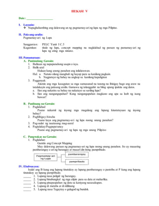 HEKASI V
Date: _________________
I. Layunin:
 Napaghahambing ang dalawang un ng pagmamay-ari ng lupa ng mga Pilipino.
II. Paksang-aralin:
Pagmamay-ari ng Lupa
Sanggunian: PELC Yunit I C.3
Kagamitan: titulo ng lupa, concept mapping na naglalahad ng paraan ng pamamay-ari ng
lupa ng ating mga ninuno.
III.Pamamaraan:
A. Panimulang Gawain:
1. Balitaan ng napapanahong usapn o isyu.
2. Balik-aral
Hulaan kung anong panahon ang inilalarawan.
Hal. a. Natuto silang manghuli ng hayop para sa kanilang pagkain.
b. Nagpatayo ng bahay na angkop sa kanilang kapaligiran
3. Pagganyak
Alamin ang mga kasagutan sa mga sumusunod na tanong na ibinigay bago ang araw na
tatalakayin ang paksang aralin. Gumawa ng talangguhit na bilog upang ipakita ang datos.
a. Ilan ang nakatira sa bahay na nakatayo sa sariling lupa?
b. Ilan ang nangungupahan? Kung nangungupahan magkano ang upa sa loob ng isang
buwan?
B. Panlinang na Gawain:
1. Paglalahad
Paano nakamit ng inyong mga magulang ang lupang kinatatayuan ng inyong
bahay?
2. Pagbibigay-hinuha
Paano kaya ang pagmamay-ari ng lupa noong unang panahon?
3. Pag-uulat ng naatasang mag-aaral
4. Pagtalakay/Pagpapatunay
Paano ang pagmamay-ari ng lupa ng mga unang Pilipino
C. Pangwakas na Gawain:
1. Paglalahat:
Gamtin ang Concept Mapping
May dalawang paraan ng pagmamay-ari ng lupa noong unang panahon. Ito ay maaaring
pambarangay o ari ng barangay at maaari din itong pampribado.
IV. Ebalwasyon:
Isulat ang B kung ang lupang tinutukoy ay lupang pambarangay o pantribu at P kung ang lupang
tinutukoy ay lupang pampribado.
_____ 1. Lupang nasa paligid ng barangay.
_____ 2. Lupang binubungkal ng mga alipin para sa datu at maharlika.
_____ 3. Lupang pinapaupahan ng datu sa kaniyang nasasakupan.
_____ 4. Lupang di mataba at di nililinang
_____ 5. Lupang nasa Tagaytay o gulugod ng bundok.
 