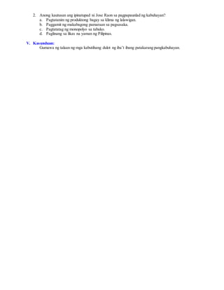2. Anong kautusan ang ipinatupad ni Jose Raon sa pagpapaunlad ng kabuhayan?
a. Pagtatanim ng produktong bagay sa klima ng lalawigan.
b. Paggamit ng makabagong pamaraan sa pagsasaka.
c. Pagtatatag ng monopolyo sa tabako.
d. Paglinang sa likas na yaman ng Pilipinas.
V. Kasunduan:
Gumawa ng talaan ng mga kabutihang dulot ng iba’t ibang patakarang pangkabuhayan.
 