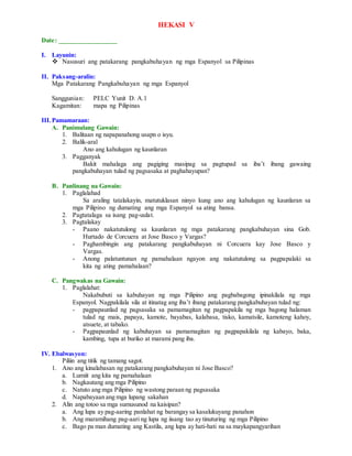 HEKASI V
Date: _________________
I. Layunin:
 Nasusuri ang patakarang pangkabuhayan ng mga Espanyol sa Pilipinas
II. Paksang-aralin:
Mga Patakarang Pangkabuhayan ng mga Espanyol
Sanggunian: PELC Yunit D. A.1
Kagamitan: mapa ng Pilipinas
III.Pamamaraan:
A. Panimulang Gawain:
1. Balitaan ng napapanahong usapn o isyu.
2. Balik-aral
Ano ang kahulugan ng kaunlaran
3. Pagganyak
Bakit mahalaga ang pagiging masipag sa pagtupad sa iba’t ibang gawaing
pangkabuhayan tulad ng pagsasaka at paghahayupan?
B. Panlinang na Gawain:
1. Paglalahad
Sa araling tatalakayin, matutuklasan ninyo kung ano ang kahulugan ng kaunlaran sa
mga Pilipino ng dumating ang mga Espanyol sa ating bansa.
2. Pagtatalaga sa isang pag-uulat.
3. Pagtalakay
- Paano nakatutulong sa kaunlaran ng mga patakarang pangkabuhayan sina Gob.
Hurtado de Corcuera at Jose Basco y Vargas?
- Paghambingin ang patakarang pangkabuhayan ni Corcuera kay Jose Basco y
Vargas.
- Anong palatuntunan ng pamahalaan ngayon ang nakatutulong sa pagpapalaki sa
kita ng ating pamahalaan?
C. Pangwakas na Gawain:
1. Paglalahat:
Nakabubuti sa kabuhayan ng mga Pilipino ang pagbabagong ipinakilala ng mga
Espanyol. Nagpakilala sila at itinatag ang iba’t ibang patakarang pangkabuhayan tulad ng:
- pagpapaunlad ng pagsasaka sa pamamagitan ng pagpapakila ng mga bagong halaman
tulad ng mais, papaya, kamote, bayabas, kalabasa, tisko, kamatsile, kamoteng kahoy,
atsuete, at tabako.
- Pagpapaunlad ng kabuhayan sa pamamagitan ng pagpapakilala ng kabayo, baka,
kambing, tupa at buriko at marami pang iba.
IV. Ebalwasyon:
Piliin ang titik ng tamang sagot.
1. Ano ang kinalabasan ng patakarang pangkabuhayan ni Jose Basco?
a. Lumiit ang kita ng pamahalaan
b. Nagkautang ang mga Pilipino
c. Natuto ang mga Pilipino ng wastong paraan ng pagsasaka
d. Napabayaan ang mga lupang sakahan
2. Alin ang totoo sa mga sumusunod na kaisipan?
a. Ang lupa ay pag-aaring panlahat ng barangay sa kasalukuyang panahon
b. Ang maramihang pag-aari ng lupa ng iisang tao ay tinuturing ng mga Pilipino
c. Bago pa man dumating ang Kastila, ang lupa ay hati-hati na sa maykapangyarihan
 
