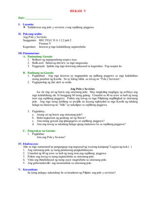 HEKASI V
Date: _________________
I. Layunin:
 Nailalarwan ang polo y servicios o ang sapilitang paggawa.
II. Paksang-aralin:
Ang Polo y Servicios
Sanggunian: BEC PELC II A 1.2.2 pah 2
Pamana V
Kagamitan: larawan g mga kalalakihang nagtatrabaho
III.Pamamaraan:
A. Panimulang Gawain:
1. Balitaan ng napapanahong usapn o isyu.
2. Balik-aral: Ilahad ag intrview sa mga magsasaka.
3. Pagganyak: Ipakita ang mga larawang nakasaad sa kagamitan. Pag-usapan ito.
B. Panlinang na Gawain:
1. Paglalahad: Ang mga larawan ay nagpapakita ng apilitang paggawa sa mga kalalakihan
noong panahon ng Kastila. Ito ay lalong kilala sa tawag na ”Polo y Servicios”.
2. Pagpaparinig ng ulat ukol sa aralin.
Ang Polo y Sevicios
Isa rin ring uri ng buwis ang sistemang polo. May tungkuling magbigay ng serbisyo ang
mga kalalakihang ula 16 hanggang 60 taong gulang. Umaabot sa 40 na araw sa loob ng isang
taon ang sapilitang paggawa. Polista ang tawag sa mga Pilipinong naglilingkod sa sistemang
polo. Ang mga taong kabilang sa prciplla na kayang mgbaydad sa mga Kastila ng takdang
halaga na tinatawag na ”falla” ay nakaligtas sa sapilitang paggawa.
3. Pagtalakay.
a. Anong uri ng buwis ang sistemang polo?
b. Bakit nagkaroon ng ganitong uri ng Buwis?
c. Anu-anong gawain ang ipinagagawa sa sapilitang paggawa?
d. Ano ang tawag sa takadang halaga upang makaiwas ka sa sapilitang paggawa?
C. Pangwakas na Gawain:
1. Paglalahat:
Ano ang Polo y Sevicios?
IV. Ebalwasyon:
Alin sa mga sumusunod na pangunguap ang nagsasad ng wastong kaisipang? Lagyan ng tsek ( )
1. Ang sistemang polo ay isang patakarang pangkabuhaayan.
2. Umaabot ng 40 ng araw sa loob ng isang taon ang sapilitang paggawa.
3. Polista ang tawag sa taong nagtatrabaho sa sistemang polo.
4. Vinta ang ibinababayad ng taong ayaw magtrabaho sa sistemang polo.
5. Ang gobernadorcillo ang namamahala sa sistemang polo.
V. Kasunduan:
Sa iyong palagay nakatulong ba sa kaunlaran ng Pilipino ang polo y servicios?
 