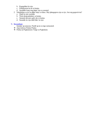 b. Kagagalitan ko siya.
c. Pababayaran ko ito sa kaniya
d. Sasabihin kong mag-iingat siya sa susunod.
2. Nakababata sa iyo an glider ninyo sa klase. May ipinagagawa siya sa iyo. Ano ang gagawin mo?
a. Hindi ko siya susundin
b. Wala akong pakialam sa kaniya.
c. Susunod ako pero galit ako sa kaniya.
d. Susundin ko siya dahil lider ko siya.
V. Kasunduan:
Sumulat ng sanaysay. Pumili ng isa sa mga sumusunod.
 Ang Lahat ay Pantay-Pantay
 Pantay na Pagkakataon: Tungo sa Pagkakaisa
 