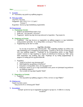 HEKASI V
Date: _________________
I. Layunin:
 Natatalakay ang epekto ng sapilitang paggawa.
II. Paksang-aralin:
Ang Polo y Servicios
Sanggunian: BEC PELC II A 1.2.2 pah 2
Pamana V
Kagamitan: larawan g mga kalalakihang nagtatrabaho
III.Pamamaraan:
A. Panimulang Gawain:
1. Balitaan ng napapanahong usapn o isyu.
2. Balik-aral: Ano ang polo y Servicios?.
3. Pagganyak: Ipakita ang mga larawang nakasaad sa kagamitan. Pag-usapan ito.
B. Panlinang na Gawain:
1. Paglalahad: Ang mga larawan ay nagpapakita ng apilitang paggawa sa mga kalalakihan
noong panahon ng Kastila. Ito ay lalong kilala sa tawag na ”Polo y Servicios”.
2. Pagpaparinig ng ulat ukol sa aralin.
Ang Polo y Sevicios
Isa rin ring uri ng buwis ang sistemang polo. May tungkuling magbigay ng serbisyo ang
mga kalalakihang ula 16 hanggang 60 taong gulang. Umaabot sa 40 na araw sa loob ng isang
taon ang sapilitang paggawa. Nagbunga ito ng di-magandang epekto sa mga Pilipino
sapaka’t marami sa mga magulang ay nagnais na makabayad na lamang ng ”falla” upang
hindi magtrabaho ang kanilang mga anak. Nagbunga ito ng maling pagpapahalaga sa
paggawa at maling gawain ng gobernadorcillo.
3. Pagtalakay.
a. Anong uri ng buwis ang sistemang polo?
b. Bakit nagkaroon ng ganitong uri ng Buwis?
c. Kung ikaw at isang polista noon, ano ang gagawi mo?
d. Kung ikaw naman ay isa sa mga namamahala noon, paano mo ipatutupad ang patakaran
ng sapilitang paggawa?
e. Ano sa akala mo ang dapat baguhin? Bakit?
C. Pangwakas na Gawain:
1. Paglalahat:
Ano ang epekto ng sapilitang paggawa o Polo y servicos sa mga Pilipino?
IV. Ebalwasyon:
Sagutin ng mula sa puso.
Sang ayon ka ba sa sistmang polo? Bakit?
V. Kasunduan:
Gumupit ng larawan ng na nagpapakita ng paggawa ng mga tao. At idikit ito sa inyong
kwaderno?
 