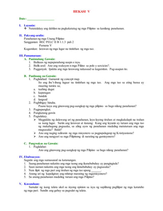 HEKASI V
Date: _________________
I. Layunin:
 Natatalakay ang dahilan na pagkakatatag ng mga Pilipino sa kanilang panahanan.
II. Paksang-aralin:
Panahanan ng mga Unang Pilipino
Sanggunian: BEC PELC II B 1.1.3 pah 2
Pamana V
Kagamitan: larawan ng mga lugar na tinitirhan ng mga tao.
III.Pamamaraan:
A. Panimulang Gawain:
1. Balitaan ng napapanahong usapn o isyu.
2. Balik-aral: Ano ang reaksyon n mga Piliino sa polo y sercicios?.
3. Pagganyak: Ipakita ang mga larawang nakasaad sa kagamitan. Pag-usapan ito.
B. Panlinang na Gawain:
1. Paglalahad: Gumamit ng concept map.
Ito ang iba’t-ibang lugaar na tinitirhan ng mga tao. Ang mga tao sa ating bansa ay
maaring tumira sa;
a. taabing dagat
b. kapatagan
c. bundok
d. lungsod
2. Pagbibigay hinuha.
Paano kaya ang ginawang pag-aangkop ng mga pilipino sa bago nilang panahanan?
3. Pagpapangkat.
4. Pangkatang gawin
5. Pagtalakay.
 Magpakita ng dalawang uri ng panahanan, layu-layong tirahan at magkakalapit na trahan
sa isang lugar. Suriin ang larawan at itanong: Kung ang layunin ay turuan ang mga tao
ng makabagong pagsaaka, sa aling ayos ng panahanan madaling matuturuan ang mga
magsasaka? Bakit?
 Ano ang naging suliranin ng mga misyonero sa pagpapalaganp ng Kristiyanismo?
 Ano ang nangyari sa mga Pilipinong di narating ng gamisyonero?
C. Pangwakas na Gawain:
1. Paglalahat:
Ano ang ginawang pag-aangkop ng mga Pilipino sa bago nilang panahanan?
IV. Ebalwasyon:
Sagutin ang mga sumusunod na katanungan.
1. Saang panahanan nakatira ang mga taong ang ikanabubuhay ay pangingisda?
2. Saan naman nakatira ang mga taong ang ikinabubuhay ay pagsasaka?
3. Nais ilipit ng mga pari ang tirahan ng mga tao upang ______.
4. Anong uri ng kapaligiran ang mhirap marating ng mgamisyonero?
5. Sa anong panahanan madaling turuan ang mga Pilipino?
V. Kasunduan:
Sumulat ng isang talata ukol sa inyong opinion sa isyu ng sapilitang paglilipat ng mga katutubo
ng mga pari. Sundin ang gabay sa pagsulat ng talata.
 