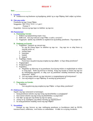 HEKASI V
Date: _________________
I. Layunin:
 Nailalarawan ang kinalaman ng kapaligirang pisikal ng sa mga Pilipinng hindi nalipat ng tirahan.
II. Paksang-aralin:
Panahanan ng mga Unang Pilipino
Sanggunian: BEC PELC II B 1.1.4 pah 2
Pamana V
Kagamitan: larawan ng mga lugar na tinitirhan ng mga tao.
III.Pamamaraan:
A. Panimulang Gawain:
1. Balitaan ng napapanahong usapn o isyu.
2. Balik-aral: Ano ang reaksyon n mga Piliino sa polo y sercicios?.
3. Pagganyak: Ipakita ang sandtable na naglalarawan ng kanilang panahanan. Pag-usapan ito.
B. Panlinang na Gawain:
1. Paglalahad: Gumamit ng concept map.
Ito ang iba’t-ibang lugaar na tinitirhan ng mga tao. Ang mga tao sa ating bansa ay
maaring tumira sa;
a. taabing dagat
b. kapatagan
c. bundok
d. lungsod
2. Pagbibigay hinuha.
Paano kaya ang ginawang pag-aangkop ng mga pilipino sa bago nilang panahanan?
3. Pagpapangkat.
4. Pangkatang gawin
5. Pagtalakay.
 Magpakita ng dalawang uri ng panahanan, layu-layong tirahan at magkakalapit na trahan
sa isang lugar. Suriin ang larawan at itanong: Kung ang layunin ay turuan ang mga tao
ng makabagong pagsaaka, sa aling ayos ng panahanan madaling matuturuan ang mga
magsasaka? Bakit?
 Ano ang naging suliranin ng mga misyonero sa pagpapalaganp ng Kristiyanismo?
 Ano ang nangyari sa mga Pilipinong di narating ng gamisyonero?
C. Pangwakas na Gawain:
1. Paglalahat:
Ano ang ginawang pag-aangkop ng mga Pilipino sa bago nilang panahanan?
IV. Ebalwasyon:
Sagutin ang mga sumusunod na katanungan.
1. Saang panahanan nakatira ang mga taong ang ikanabubuhay ay pangingisda?
2. Saan naman nakatira ang mga taong ang ikinabubuhay ay pagsasaka?
3. Nais ilipit ng mga pari ang tirahan ng mga tao upang ______.
4. Anong uri ng kapaligiran ang mhirap marating ng mgamisyonero?
5. Sa anong panahanan madaling turuan ang mga Pilipino?
V. Kasunduan:
Gumupit ng mga larawan ng mga makbagong panahanan sa kasalukuyan tulad ng BLISS,
tenement houses, subdivision, town houses at condominium. At idikit ito sa inyong kwaderno.
 