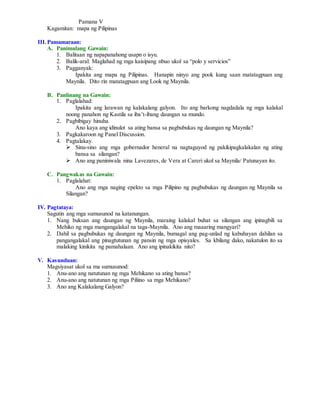 Pamana V
Kagamitan: mapa ng Pilipinas
III.Pamamaraan:
A. Panimulang Gawain:
1. Balitaan ng napapanahong usapn o isyu.
2. Balik-aral: Maglahad ng mga kaisipang nbuo ukol sa “polo y servicios”
3. Pagganyak:
Ipakita ang mapa ng Pilipinas. Hanapin ninyo ang pook kung saan matatagpuan ang
Maynila. Dito rin matatagpuan ang Look ng Maynila.
B. Panlinang na Gawain:
1. Paglalahad:
Ipakita ang larawan ng kalakalang galyon. Ito ang barkong nagdadala ng mga kalakal
noong panahon ng Kastila sa iba’t-ibang daungan sa mundo.
2. Pagbibigay hinuha.
Ano kaya ang idinulot sa ating bansa sa pagbubukas ng daungan ng Maynila?
3. Pagkakaroon ng Panel Discussion.
4. Pagtalakay.
 Sinu-sino ang mga gobernador heneral na nagtaguyod ng pakikipagkalakalan ng ating
bansa sa silangan?
 Ano ang paniniwala nina Lavezares, de Vera at Careri ukol sa Maynila/ Patunayan ito.
C. Pangwakas na Gawain:
1. Paglalahat:
Ano ang mga naging epekto sa mga Pilipino ng pagbubukas ng daungan ng Maynila sa
Silangan?
IV. Pagtataya:
Sagutin ang mga sumusunod na katanungan.
1. Nang buksan ang daungan ng Maynila, maraing kalakal buhat sa silangan ang ipinagbili sa
Mehiko ng mga mangangalakal na taga-Maynila. Ano ang maaaring mangyari?
2. Dahil sa pagbubukas ng daungan ng Maynila, bumagal ang pag-unlad ng kabuhayan dahilan sa
pangangalakal ang pinagtutunan ng pansin ng mga opisyales. Sa kbilang dako, nakatulon ito sa
malaking kinikita ng pamahalaan. Ano ang ipinakikita nito?
V. Kasunduan:
Magsiyasat ukol sa ma sumusunod:
1. Anu-ano ang natutunan ng mga Mehikano sa ating bansa?
2. Anu-ano ang natutunan ng mga Piliino sa mga Mehikano?
3. Ano ang Kalakalang Galyon?
 