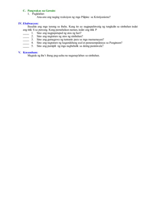 C. Pangwakas na Gawain:
1. Paglalahat:
Anu-ano ang naging reaksiyon ng mga Pilipino sa Kristiyanismo?
IV. Ebalwasyon:
Basahin ang mga tanong sa ibaba. Kung ito ay nagpapahiwatig ng tungkulin sa simbahan isulat
ang titik S sa puwang. Kung pamahalaan naman, isulat ang titik P
____ 1. Sino ang nagpapatupad ng utos ng hari?
____ 2. Sino ang nagtuturo ng utos ng simbahan?
____ 3. Sino ang gumagawa ng tuntunin para sa mga mamamayan?
____ 4. Sino ang nagtuturo ng kagandahang asal at pananampalataya sa Panginoon?
____ 5. Sino ang pumipili ng mga nagbabalik sa dating paniniwala?
V. Kasunduan:
Magtala ng iba’t ibang pag-aalsa na naganap laban sa simbahan.
 