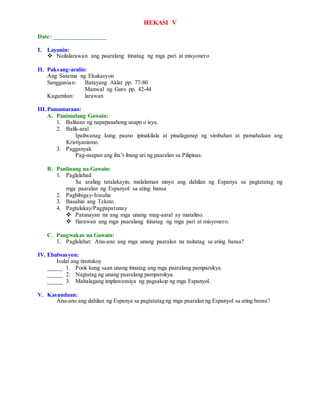 HEKASI V
Date: _________________
I. Layunin:
 Nailalarawan ang paaralang itinatag ng mga pari at misyonero
II. Paksang-aralin:
Ang Sistema ng Ekukasyon
Sanggunian: Batayang Aklat pp. 77-80
Manwal ng Guro pp. 42-44
Kagamitan: larawan
III.Pamamaraan:
A. Panimulang Gawain:
1. Balitaan ng napapanahong usapn o isyu.
2. Balik-aral
Ipaliwanag kung paano ipinakilala at pinalaganap ng simbahan at pamahalaan ang
Kristiyanismo.
3. Pagganyak
Pag-usapan ang iba’t ibang uri ng paaralan sa Pilipinas.
B. Panlinang na Gawain:
1. Paglalahad
Sa araling tatalakayin, malalaman ninyo ang dahilan ng Espanya sa pagtatatag ng
mga paaralan ng Espanyol sa ating bansa
2. Pagbibigay-hinuha
3. Basahin ang Teksto
4. Pagtalakay/Pagpapatunay
 Patunayan na ang mga unang mag-aaral ay matalino.
 Ilarawan ang mga paaralang itinatag ng mga pari at misyonero.
C. Pangwakas na Gawain:
1. Paglalahat: Anu-ano ang mga unang paaralan na naitatag sa ating bansa?
IV. Ebalwasyon:
Isulat ang tinutukoy
_____ 1. Pook kung saan unang itinatag ang mga paaralang pamparokya.
_____ 2. Nagtatag ng unang paaralang pamparokya.
_____ 3. Mahalagang impluwensiya ng pagsakop ng mga Espanyol.
V. Kasunduan:
Anu-ano ang dahilan ng Espanya sa pagtatatag ng mga paaralan ng Espanyol sa ating bansa?
 