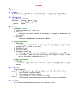 HEKASI V
Date: _________________
I. Layunin:
 Naipaliliwanag ang epekto ng edukasyong kolonyal sa pagpapahalaga ng mga Pilipino
II. Paksang-aralin:
Ang Sistema ng Ekukasyon
Sanggunian: Batayang Aklat pp. 77-80
Manwal ng Guro pp. 42-44
Kagamitan: larawan
III.Pamamaraan:
A. Panimulang Gawain:
1. Balitaan ng napapanahong usapn o isyu.
2. Balik-aral
Ipaliwanag kung paano ipinakilala at pinalaganap ng simbahan at pamahalaan ang
Kristiyanismo.
3. Pagganyak
Pag-usapan ang iba’t ibang uri ng paaralan sa Pilipinas.
B. Panlinang na Gawain:
1. Paglalahad
Sa araling tatalakayin, malalaman ninyo ang dahilan ng Espanya sa pagtatatag ng
mga paaralan ng Espanyol sa ating bansa
2. Pagbibigay-hinuha
3. Basahin ang Teksto
4. Pagtalakay/Pagpapatunay
 Ipaliwanag ang epekto ng edukasyong kolonyal sa pagpapahalaga ng mga Pilipino.
 Sa pagtalakay, ipakita ang isang timeline ang mga kolehiyo na itinatag ng mga
heswita at Dominiko (Sangguniin ang pp. 77-79)
C. Pangwakas na Gawain:
1. Paglalahat:
Anu ang naging epekto ng edukasyong kolonyal sa pagpapahalaga ng mga
Pilipino?
IV. Ebalwasyon:
Isulat ang tinutukoy
_____ 1. Kastilang nagsabi na ang mga batang Pilipino ay may hilig at kakayahan sa musika.
_____ 2. Unang paaralang panlalaki na naitatag.
_____ 3. Unang paaralang pambabae na naitatag.
_____ 4. Ang pinakamatandang kolehiyo/pamantasan na natatag.
_____ 5. Taon nang unang mabuksan ang mga paaralang bayan na tinuturuan ng pamahalaan.
V. Kasunduan:
Itala sa kuwaderno ang mga paaralang natatag noon panahon ng Kastila.
 