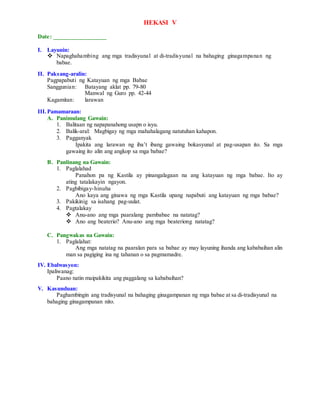 HEKASI V
Date: _________________
I. Layunin:
 Napaghahambing ang mga tradisyunal at di-tradisyunal na bahaging ginagampanan ng
babae.
II. Paksang-aralin:
Pagpapabuti ng Katayuan ng mga Babae
Sanggunian: Batayang aklat pp. 79-80
Manwal ng Guro pp. 42-44
Kagamitan: larawan
III.Pamamaraan:
A. Panimulang Gawain:
1. Balitaan ng napapanahong usapn o isyu.
2. Balik-aral: Magbigay ng mga mahahalagang natutuhan kahapon.
3. Pagganyak
Ipakita ang larawan ng iba’t ibang gawaing bokasyunal at pag-usapan ito. Sa mga
gawaing ito alin ang angkop sa mga babae?
B. Panlinang na Gawain:
1. Paglalahad
Panahon pa ng Kastila ay pinangalagaan na ang katayuan ng mga babae. Ito ay
ating tatalakayin ngayon.
2. Pagbibigay-hinuha
Ano kaya ang ginawa ng mga Kastila upang napabuti ang katayuan ng mga babae?
3. Pakikinig sa isahang pag-uulat.
4. Pagtalakay
 Anu-ano ang mga paaralang pambabae na natatag?
 Ano ang beaterio? Anu-ano ang mga beateriong natatag?
C. Pangwakas na Gawain:
1. Paglalahat:
Ang mga natatag na paaralan para sa babae ay may layuning ihanda ang kababaihan alin
man sa pagiging ina ng tahanan o sa pagmamadre.
IV. Ebalwasyon:
Ipaliwanag:
Paano natin maipakikita ang paggalang sa kababaihan?
V. Kasunduan:
Paghambingin ang tradisyunal na bahaging ginagampanan ng mga babae at sa di-tradisyunal na
bahaging ginagampanan nito.
 