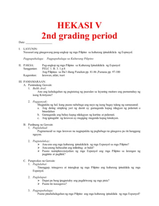 HEKASI V
2nd grading periodDate: _________________
I. LAYUNIN:
Nasusuri ang ginagawang pang-angkop ng mga Pilipino sa kulturang ipinakikilala ng Espnayol.
Pagpapahalaga: Pagpapahalaga sa Kulturang Pilipino
II. PAKSA: Pag-angkop ng mga Pilipino sa Kulturang Ipinakikilala ng Espanyol
Sanggunian: PELC 1. B. 3. 1 p.8
Ang Pilipinas sa Iba’t ibang Panahon pp. 81-86 ,Pamana pp. 97-100
Kagamitan: larawan, aklat, tsart
III. PAMAMARAAN:
A. Panimulang Gawain:
1. Balik-Aral:
Ano ang kahalagahan ng pagtatatag ng paaralan sa layuning maituro ang pamumuhay ng
isang Kristiyano?
2. Pagganyak:
Magpakita ng hal. kung paano nababago ang nayo ng isang bagay tulang ng sumusunod:
a. Ang dating simpleng yari ng damit ay gumaganda kapag nilagyan ng palamuti o
binurdahan
b. Gumaganda ang bahay kapag nilalagyan ng kurtina at palamuti.
c. Ang iginuguhit ng larawan ay magiging maganda kapag kinulayan.
B. Panlinang na Gawain:
1. Paglalahad:
Pagmamasid sa mga larawan na nagpapakita ng pagbabago na ginagawa pa rin hanggang
ngayon.
2. Pagtatalakay:
 Anu-ano ang mga kulturang ipinakikilala ng mga Espanyol sa mga Pilipino?
 Anu-anong babasahin ang inilimbag at bakit?
 Paano naimpluwensiyahan ng mga Espanyol ang mga Pilipino sa larangan ng
pagpinta at paglilok?
C. Pangwakas na Gawain:
1. Paglalahat:
Tinanggap, isinagawa at iniangkop ng mga Pilipino ang kulturang ipinakilala ng mga
Espanyol.
2. Paglalapat:
 Dapat pa bang ipagpatuloy ang pagdiriwang ng mga pista?
 Paano ito isasagawa?
3. Pagpapahalaga:
Paano pinahahalagahan ng mga Pilipino ang mga kulturang ipinakilala ng mga Espanyol?
 