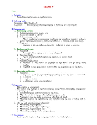 HEKASI V
Date: _________________
I. Layunin:
 Nasasabi ang mga karapatan ng mga babae noon.
II. Paksang-aralin:
Sanggunian: PELC Yunit I A.3
Kagamitan: - larawan ng mga babae na gumaganap ng iba't ibang gawain at tungkulin
III.Pamamaraan:
A. Panimulang Gawain:
1. Balitaan ng napapanahong usapn o isyu.
2. Basahin ang isinulat na salaysay
3. Hulaan mo kung sino ako:
Ako ay pangkat ng tao noong unang panahon na ang tungkulin ay magpatayo ng bahay,
gumaod ng bangka, sumalakay sa teritoryo ng kalaban, at sa iba pang Gawain para sa datu.
4. Pagganyak:
Magpakita ng larawan ng babaing bumuboto o binibigyan ng upuan sa sasakyan.
B. Panlinang na Gawain:
1. Paglalahad
Ano ang ipinakikita ng mga larawan at mga kalagayan?
2. Pagbibigay-hinuha
Ngayon lamang ba pinahahalagahan ang raga babae sa lipunan? Bakit?
3. Pagbasa ng teksto
4. Pagtalakay/Pagpapatunay
a. Patunayan na may mataas na pagtingin sa mga babae noon pa mang unang
panahon.
b. Maglahad ng mga pagkakataon na ipinakikita ang pagpapahalaga sa mga babae.
C. Pangwakas na Gawain:
1. Paglalahat:
Magsagawa ng role playing tungkol sa pagpapahalagang maaaring ipakita sa sumusunod:
a. sa sasakyan
b. sa pagtawid sa daan
c. sa pakikitungo sa mga katulong sa bahay
IV. Pagtataya:
Piliin ang titik ng tamang sagot:
1. May mataas nang pagtingin sa mga babae ang mga unang Pilipino. Alin ang hindi nagpapatunay
sa pangungusap na ito?
a. Lumalakad ang mga lalake nang nauuna sa mga babae.
b. May batas patribu na nag mga babae ay kapantay ng mga lalake
c. Naglilingkod muna ang lalake sa pamilya ng babae bago sila ikasal.
d. Maaaring magmana ng pagkadatu ang anak na babae kung ang datu ay walang anak na
lalake.
2. Alin ang hindi karapatan ng mga babae noon?
a. Maaari silang maghanapbuhay
b. Maaari silang pumili ng puno ng barangay.
c. Maaari silang magmana ng ari-arian
d. Maaari silang makipagkalakalan sa mga dayuhan.
V. Kasunduan:
Sumipi ng balita tungkol sa ilang matagumpay na babae rito at sa ibang bansa.
 
