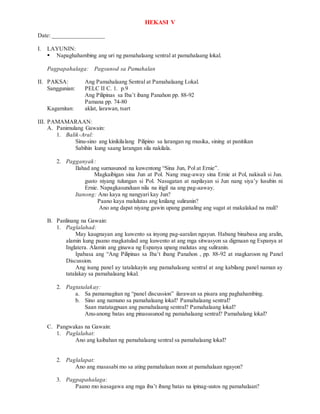 HEKASI V
Date: _________________
I. LAYUNIN:
 Napaghahambing ang uri ng pamahalaang sentral at pamahalaang lokal.
Pagpapahalaga: Pagsunod sa Pamahalan
II. PAKSA: Ang Pamahalaang Sentral at Pamahalaang Lokal.
Sanggunian: PELC II C. 1. p.9
Ang Pilipinas sa Iba’t ibang Panahon pp. 88-92
Pamana pp. 74-80
Kagamitan: aklat, larawan, tsart
III. PAMAMARAAN:
A. Panimulang Gawain:
1. Balik-Aral:
Sinu-sino ang kinikilalang Pilipino sa larangan ng musika, sining at panitikan
Sabihin kung saang larangan sila nakilala.
2. Pagganyak:
Ilahad ang sumusunod na kuwentong “Sina Jun, Pol at Ernie”.
Magkaibigan sina Jun at Pol. Nang mag-away sina Ernie at Pol, nakisali si Jun.
gusto niyang tulungan si Pol. Nasugatan at napilayan si Jun nang siya’y lusubin ni
Ernie. Napagkasunduan nila na itigil na ang pag-aaway.
Itanong: Ano kaya ng nangyari kay Jun?
Paano kaya malulutas ang knilang suliranin?
Ano ang dapat niyang gawin upang gumaling ang sugat at makalakad na muli?
B. Panlinang na Gawain:
1. Paglalahad:
May kaugnayan ang kuwento sa inyong pag-aaralan ngayun. Habang binabasa ang aralin,
alamin kung paano magkatulad ang kuwento at ang mga sitwasyon sa digmaan ng Espanya at
Inglatera. Alamin ang ginawa ng Espanya upang malutas ang suliranin.
Ipabasa ang “Ang Pilipinas sa Iba’t ibang Panahon , pp. 88-92 at magkaroon ng Panel
Discussion.
Ang isang panel ay tatalakayin ang pamahalaang sentral at ang kabilang panel naman ay
tatalakay sa pamahalaang lokal.
2. Pagtatalakay:
a. Sa pamamagitan ng “panel discussion” ilarawan sa pisara ang paghahambing.
b. Sino ang namuno sa pamahalaang lokal? Pamahalaang sentral?
Saan matatagpuan ang pamahalaang sentral? Pamahalaang lokal?
Anu-anong batas ang pinasusunod ng pamahalaang sentral? Pamahalang lokal?
C. Pangwakas na Gawain:
1. Paglalahat:
Ano ang kaibahan ng pamahalaang sentral sa pamahalaang lokal?
2. Paglalapat:
Ano ang masasabi mo sa ating pamahalaan noon at pamahalaan ngayon?
3. Pagpapahalaga:
Paano mo isasagawa ang mga iba’t ibang batas na ipinag-uutos ng pamahalaan?
 